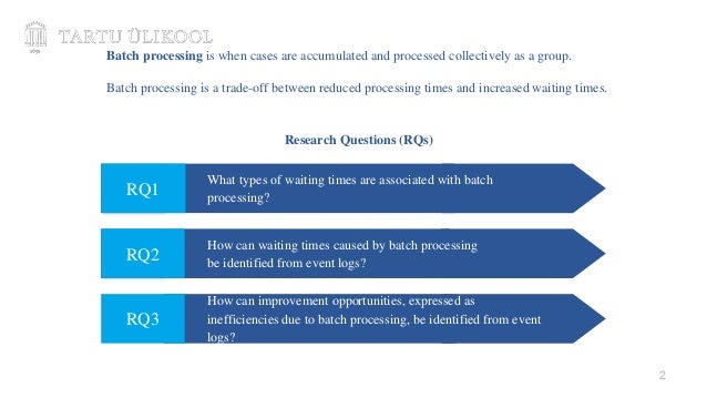 2
How can waiting times caused by batch processing
be identified from event logs?
RQ3
What types of waiting times are associated with batch
processing?
RQ2
How can improvement opportunities, expressed as
inefficiencies due to batch processing, be identified from event
logs?
RQ1
Research Questions (RQs)
Batch processing is when cases are accumulated and processed collectively as a group.
Batch processing is a trade-off between reduced processing times and increased waiting times.
 