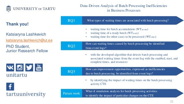 Katsiaryna Lashkevich
katsiaryna.lashkevich@ut.ee
PhD Student,
Junior Research Fellow
23
Data-Driven Analysis of Batch Processing Inefficiencies
in Business Processes
What types of waiting times are associated with batch processing?
RQ1
• waiting time for batch accumulation (WTaccum)
• waiting time of a ready batch (WTready)
• waiting time for other cases to be processed (WTother)
How can waiting times caused by batch processing be identified
from event logs?
RQ2
• with the developed algorithm that detects batch processing and
associated waiting times from the event log with the enabled, start, and
complete times, and resources
How can improvement opportunities, expressed as inefficiencies
due to batch processing, be identified from event logs?
RQ3
• by identifying the impact of waiting times on the batch processing
activity CTE
What-if simulation analysis for batch processing activities
to identify the impact of particular changes on the CTE
Future work
Thank you!
 