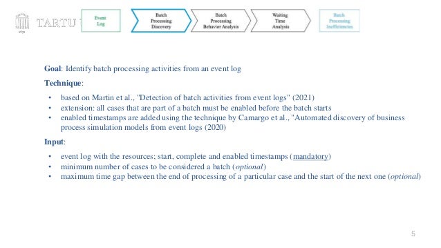 5
Goal: Identify batch processing activities from an event log
Technique:
• based on Martin et al., "Detection of batch activities from event logs" (2021)
• extension: all cases that are part of a batch must be enabled before the batch starts
• enabled timestamps are added using the technique by Camargo et al., "Automated discovery of business
process simulation models from event logs (2020)
Input:
• event log with the resources; start, complete and enabled timestamps (mandatory)
• minimum number of cases to be considered a batch (optional)
• maximum time gap between the end of processing of a particular case and the start of the next one (optional)
 
