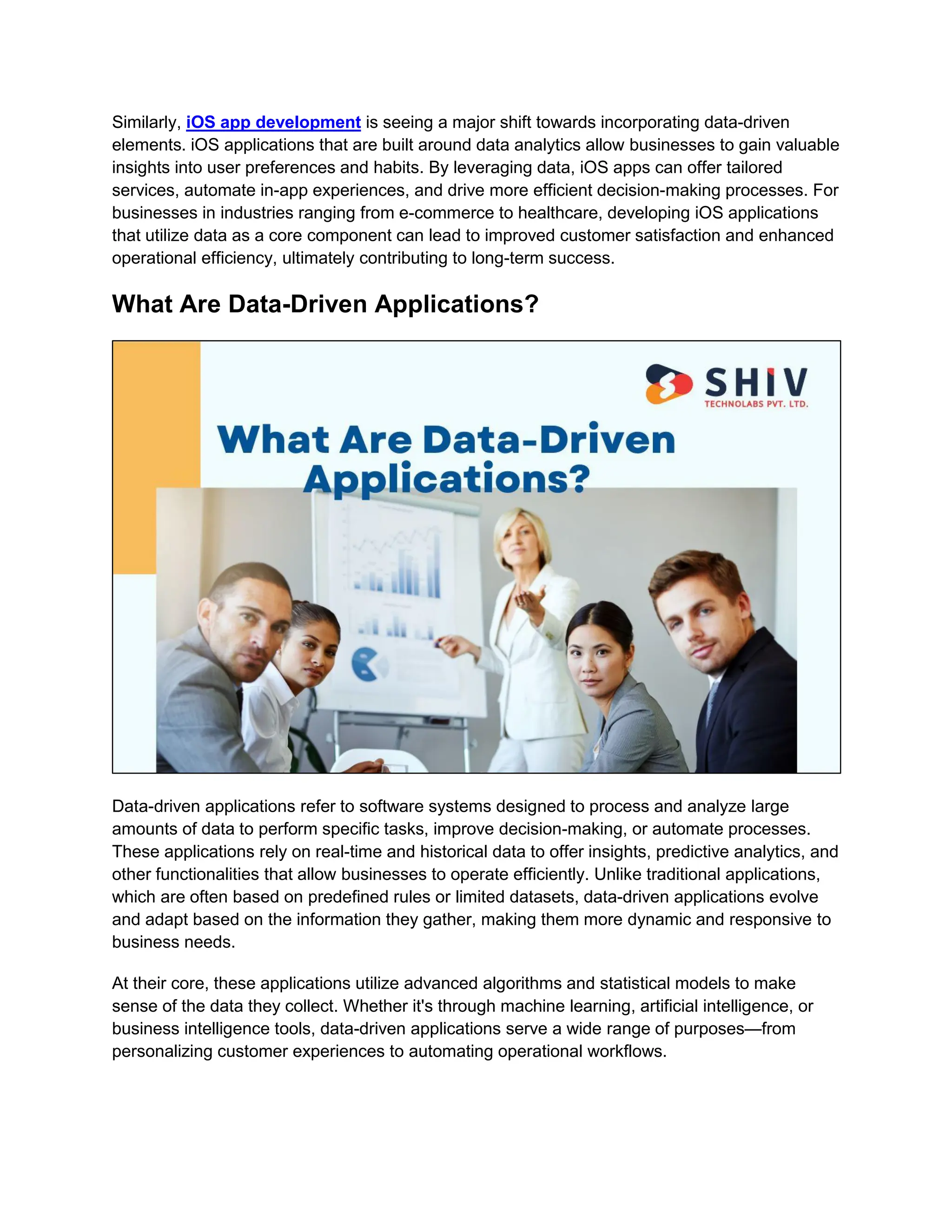 Similarly, iOS app development is seeing a major shift towards incorporating data-driven
elements. iOS applications that are built around data analytics allow businesses to gain valuable
insights into user preferences and habits. By leveraging data, iOS apps can offer tailored
services, automate in-app experiences, and drive more efficient decision-making processes. For
businesses in industries ranging from e-commerce to healthcare, developing iOS applications
that utilize data as a core component can lead to improved customer satisfaction and enhanced
operational efficiency, ultimately contributing to long-term success.
What Are Data-Driven Applications?
Data-driven applications refer to software systems designed to process and analyze large
amounts of data to perform specific tasks, improve decision-making, or automate processes.
These applications rely on real-time and historical data to offer insights, predictive analytics, and
other functionalities that allow businesses to operate efficiently. Unlike traditional applications,
which are often based on predefined rules or limited datasets, data-driven applications evolve
and adapt based on the information they gather, making them more dynamic and responsive to
business needs.
At their core, these applications utilize advanced algorithms and statistical models to make
sense of the data they collect. Whether it's through machine learning, artificial intelligence, or
business intelligence tools, data-driven applications serve a wide range of purposes—from
personalizing customer experiences to automating operational workflows.
 