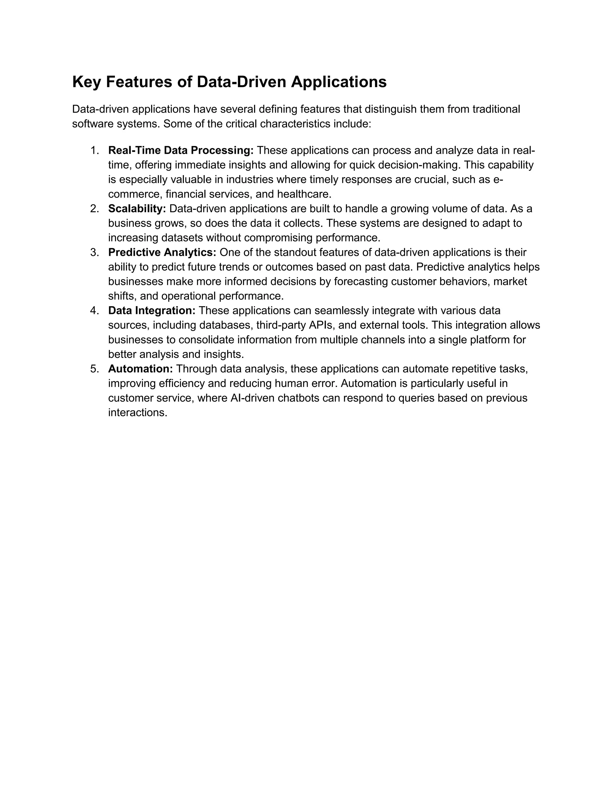 Key Features of Data-Driven Applications
Data-driven applications have several defining features that distinguish them from traditional
software systems. Some of the critical characteristics include:
1. Real-Time Data Processing: These applications can process and analyze data in real-
time, offering immediate insights and allowing for quick decision-making. This capability
is especially valuable in industries where timely responses are crucial, such as e-
commerce, financial services, and healthcare.
2. Scalability: Data-driven applications are built to handle a growing volume of data. As a
business grows, so does the data it collects. These systems are designed to adapt to
increasing datasets without compromising performance.
3. Predictive Analytics: One of the standout features of data-driven applications is their
ability to predict future trends or outcomes based on past data. Predictive analytics helps
businesses make more informed decisions by forecasting customer behaviors, market
shifts, and operational performance.
4. Data Integration: These applications can seamlessly integrate with various data
sources, including databases, third-party APIs, and external tools. This integration allows
businesses to consolidate information from multiple channels into a single platform for
better analysis and insights.
5. Automation: Through data analysis, these applications can automate repetitive tasks,
improving efficiency and reducing human error. Automation is particularly useful in
customer service, where AI-driven chatbots can respond to queries based on previous
interactions.
 
