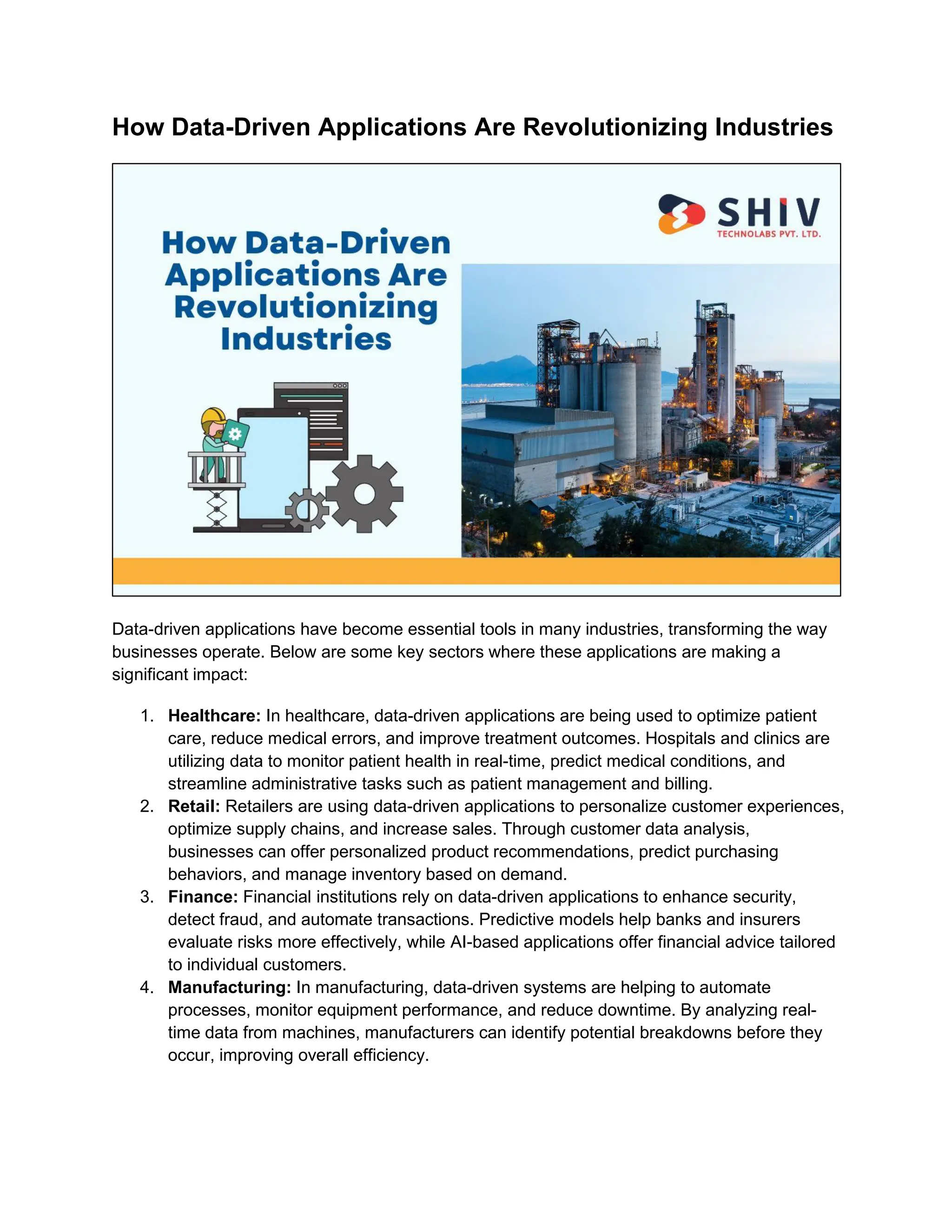 How Data-Driven Applications Are Revolutionizing Industries
Data-driven applications have become essential tools in many industries, transforming the way
businesses operate. Below are some key sectors where these applications are making a
significant impact:
1. Healthcare: In healthcare, data-driven applications are being used to optimize patient
care, reduce medical errors, and improve treatment outcomes. Hospitals and clinics are
utilizing data to monitor patient health in real-time, predict medical conditions, and
streamline administrative tasks such as patient management and billing.
2. Retail: Retailers are using data-driven applications to personalize customer experiences,
optimize supply chains, and increase sales. Through customer data analysis,
businesses can offer personalized product recommendations, predict purchasing
behaviors, and manage inventory based on demand.
3. Finance: Financial institutions rely on data-driven applications to enhance security,
detect fraud, and automate transactions. Predictive models help banks and insurers
evaluate risks more effectively, while AI-based applications offer financial advice tailored
to individual customers.
4. Manufacturing: In manufacturing, data-driven systems are helping to automate
processes, monitor equipment performance, and reduce downtime. By analyzing real-
time data from machines, manufacturers can identify potential breakdowns before they
occur, improving overall efficiency.
 