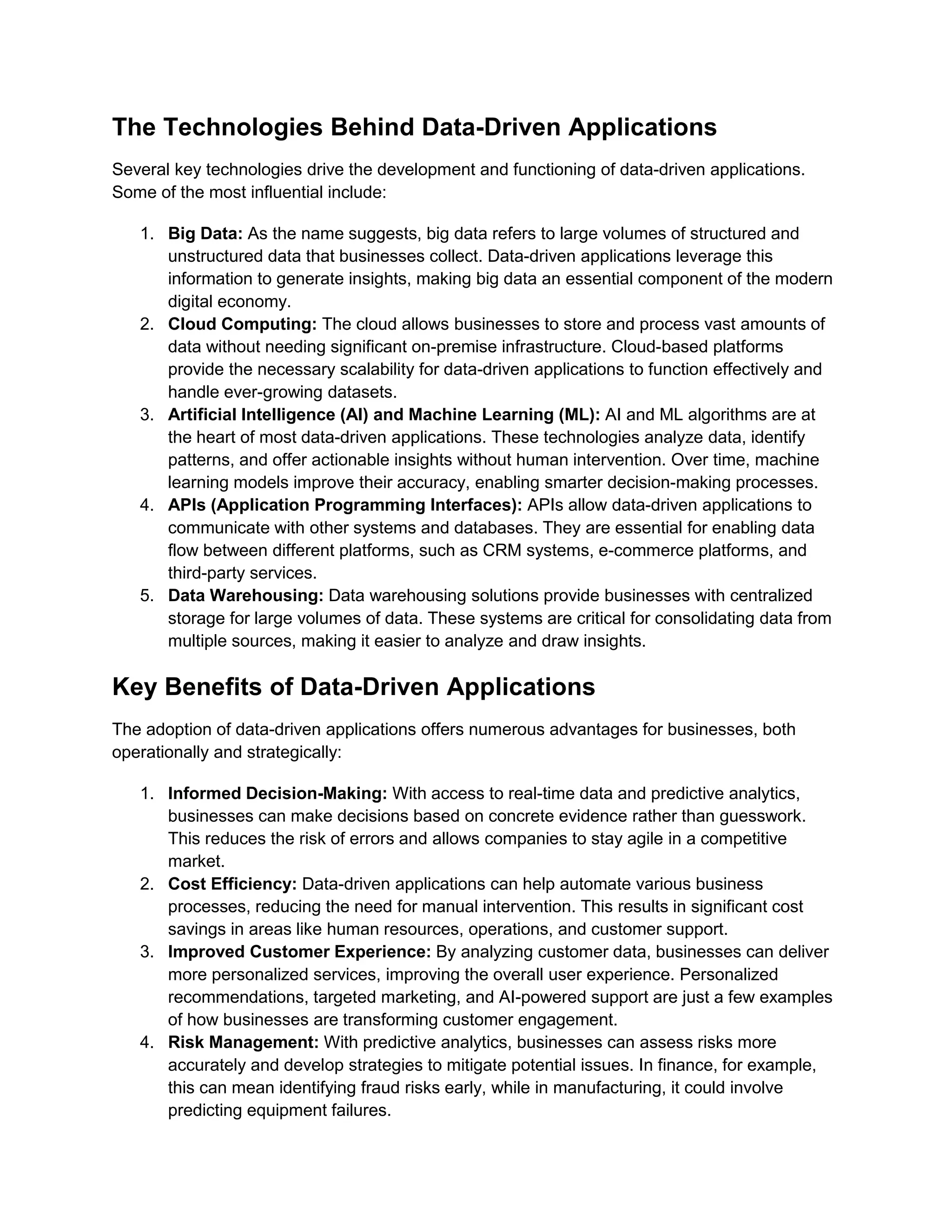 The Technologies Behind Data-Driven Applications
Several key technologies drive the development and functioning of data-driven applications.
Some of the most influential include:
1. Big Data: As the name suggests, big data refers to large volumes of structured and
unstructured data that businesses collect. Data-driven applications leverage this
information to generate insights, making big data an essential component of the modern
digital economy.
2. Cloud Computing: The cloud allows businesses to store and process vast amounts of
data without needing significant on-premise infrastructure. Cloud-based platforms
provide the necessary scalability for data-driven applications to function effectively and
handle ever-growing datasets.
3. Artificial Intelligence (AI) and Machine Learning (ML): AI and ML algorithms are at
the heart of most data-driven applications. These technologies analyze data, identify
patterns, and offer actionable insights without human intervention. Over time, machine
learning models improve their accuracy, enabling smarter decision-making processes.
4. APIs (Application Programming Interfaces): APIs allow data-driven applications to
communicate with other systems and databases. They are essential for enabling data
flow between different platforms, such as CRM systems, e-commerce platforms, and
third-party services.
5. Data Warehousing: Data warehousing solutions provide businesses with centralized
storage for large volumes of data. These systems are critical for consolidating data from
multiple sources, making it easier to analyze and draw insights.
Key Benefits of Data-Driven Applications
The adoption of data-driven applications offers numerous advantages for businesses, both
operationally and strategically:
1. Informed Decision-Making: With access to real-time data and predictive analytics,
businesses can make decisions based on concrete evidence rather than guesswork.
This reduces the risk of errors and allows companies to stay agile in a competitive
market.
2. Cost Efficiency: Data-driven applications can help automate various business
processes, reducing the need for manual intervention. This results in significant cost
savings in areas like human resources, operations, and customer support.
3. Improved Customer Experience: By analyzing customer data, businesses can deliver
more personalized services, improving the overall user experience. Personalized
recommendations, targeted marketing, and AI-powered support are just a few examples
of how businesses are transforming customer engagement.
4. Risk Management: With predictive analytics, businesses can assess risks more
accurately and develop strategies to mitigate potential issues. In finance, for example,
this can mean identifying fraud risks early, while in manufacturing, it could involve
predicting equipment failures.
 