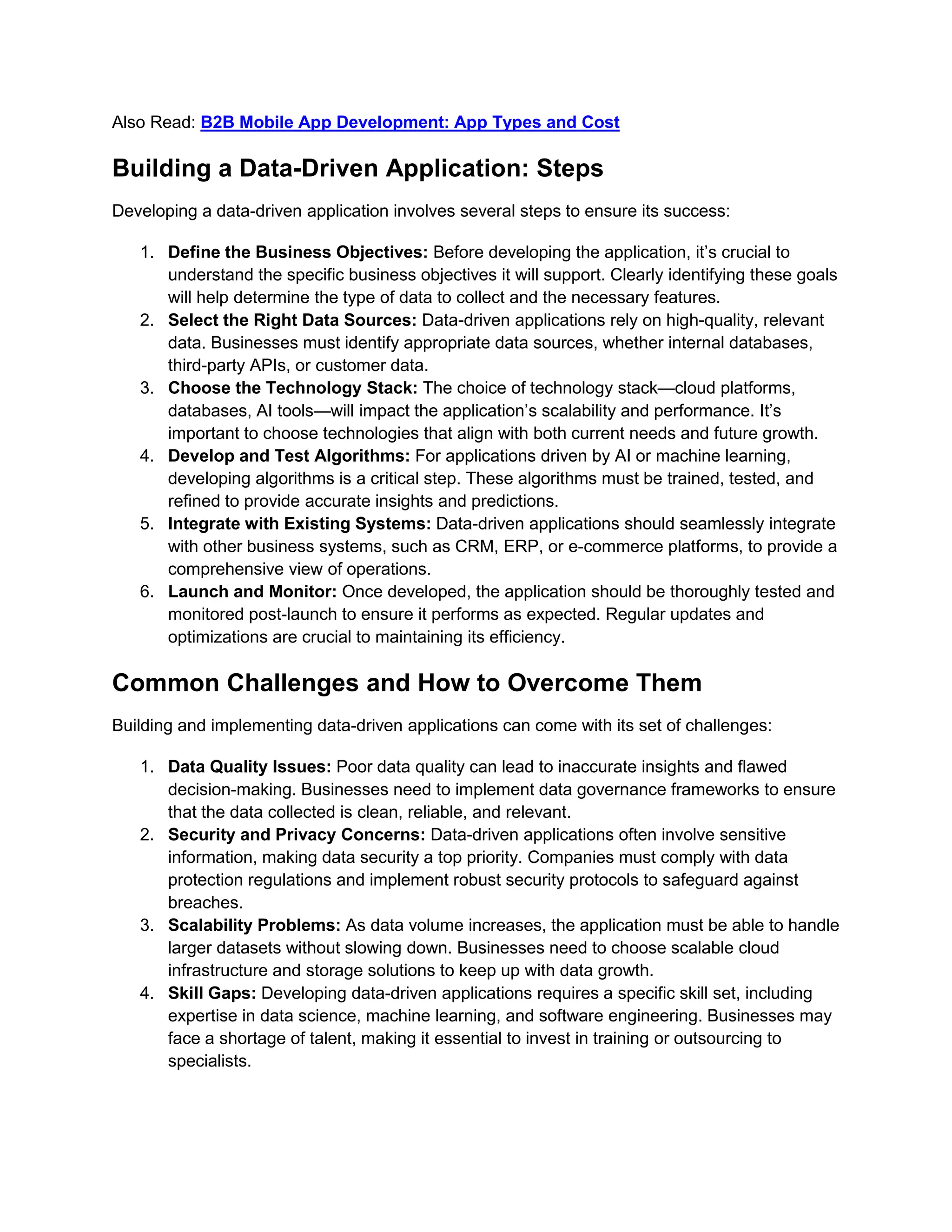 Also Read: B2B Mobile App Development: App Types and Cost
Building a Data-Driven Application: Steps
Developing a data-driven application involves several steps to ensure its success:
1. Define the Business Objectives: Before developing the application, it’s crucial to
understand the specific business objectives it will support. Clearly identifying these goals
will help determine the type of data to collect and the necessary features.
2. Select the Right Data Sources: Data-driven applications rely on high-quality, relevant
data. Businesses must identify appropriate data sources, whether internal databases,
third-party APIs, or customer data.
3. Choose the Technology Stack: The choice of technology stack—cloud platforms,
databases, AI tools—will impact the application’s scalability and performance. It’s
important to choose technologies that align with both current needs and future growth.
4. Develop and Test Algorithms: For applications driven by AI or machine learning,
developing algorithms is a critical step. These algorithms must be trained, tested, and
refined to provide accurate insights and predictions.
5. Integrate with Existing Systems: Data-driven applications should seamlessly integrate
with other business systems, such as CRM, ERP, or e-commerce platforms, to provide a
comprehensive view of operations.
6. Launch and Monitor: Once developed, the application should be thoroughly tested and
monitored post-launch to ensure it performs as expected. Regular updates and
optimizations are crucial to maintaining its efficiency.
Common Challenges and How to Overcome Them
Building and implementing data-driven applications can come with its set of challenges:
1. Data Quality Issues: Poor data quality can lead to inaccurate insights and flawed
decision-making. Businesses need to implement data governance frameworks to ensure
that the data collected is clean, reliable, and relevant.
2. Security and Privacy Concerns: Data-driven applications often involve sensitive
information, making data security a top priority. Companies must comply with data
protection regulations and implement robust security protocols to safeguard against
breaches.
3. Scalability Problems: As data volume increases, the application must be able to handle
larger datasets without slowing down. Businesses need to choose scalable cloud
infrastructure and storage solutions to keep up with data growth.
4. Skill Gaps: Developing data-driven applications requires a specific skill set, including
expertise in data science, machine learning, and software engineering. Businesses may
face a shortage of talent, making it essential to invest in training or outsourcing to
specialists.
 