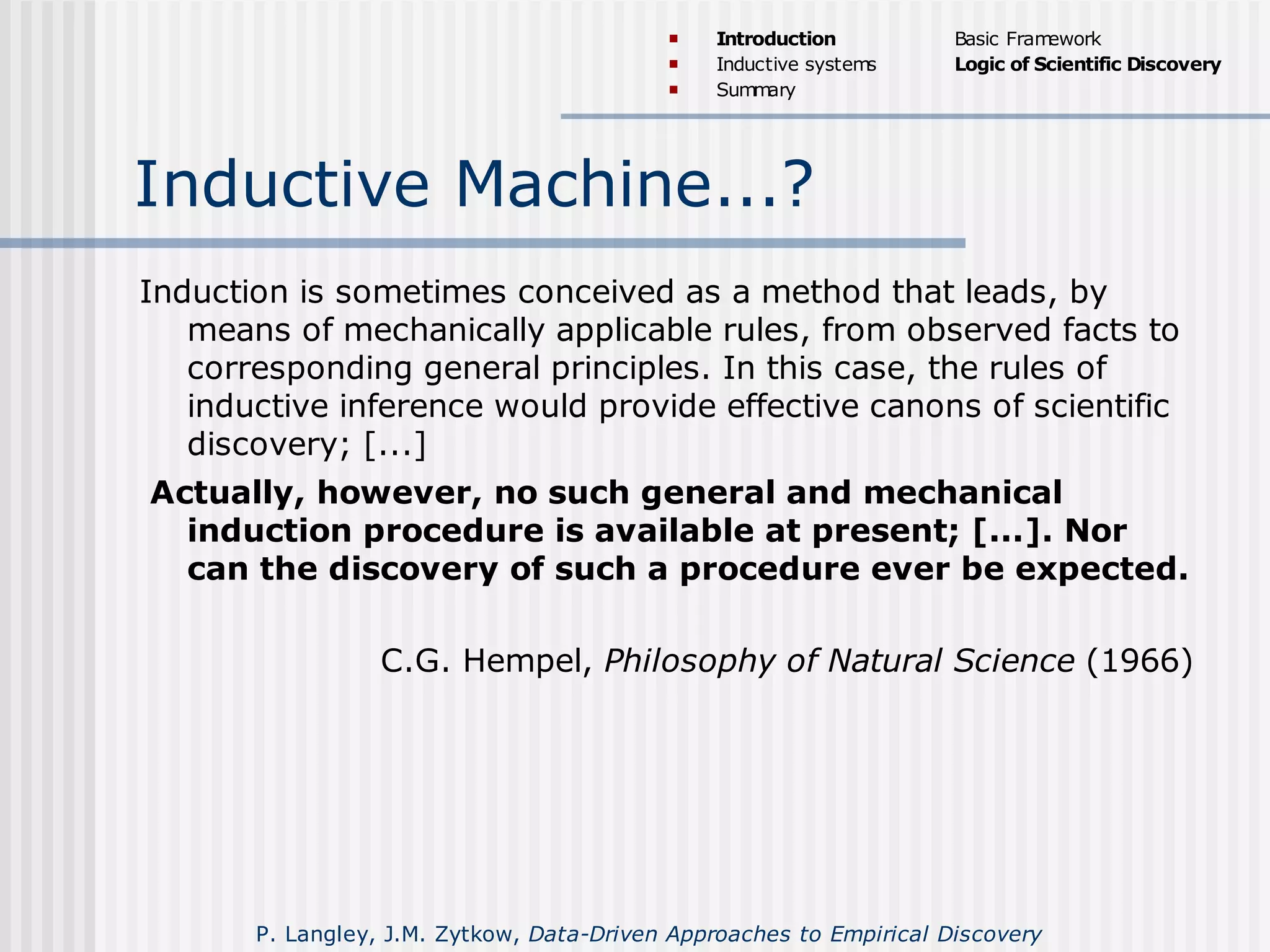 Inductive Machine...?
Induction is sometimes conceived as a method that leads, by
means of mechanically applicable rules, from observed facts to
corresponding general principles. In this case, the rules of
inductive inference would provide effective canons of scientific
discovery; [...]
Actually, however, no such general and mechanical
induction procedure is available at present; [...]. Nor
can the discovery of such a procedure ever be expected.
C.G. Hempel, Philosophy of Natural Science (1966)
 Introduction
 Inductive systems
 Summary
Basic Framework
Logic of Scientific Discovery
P. Langley, J.M. Zytkow, Data-Driven Approaches to Empirical Discovery
 