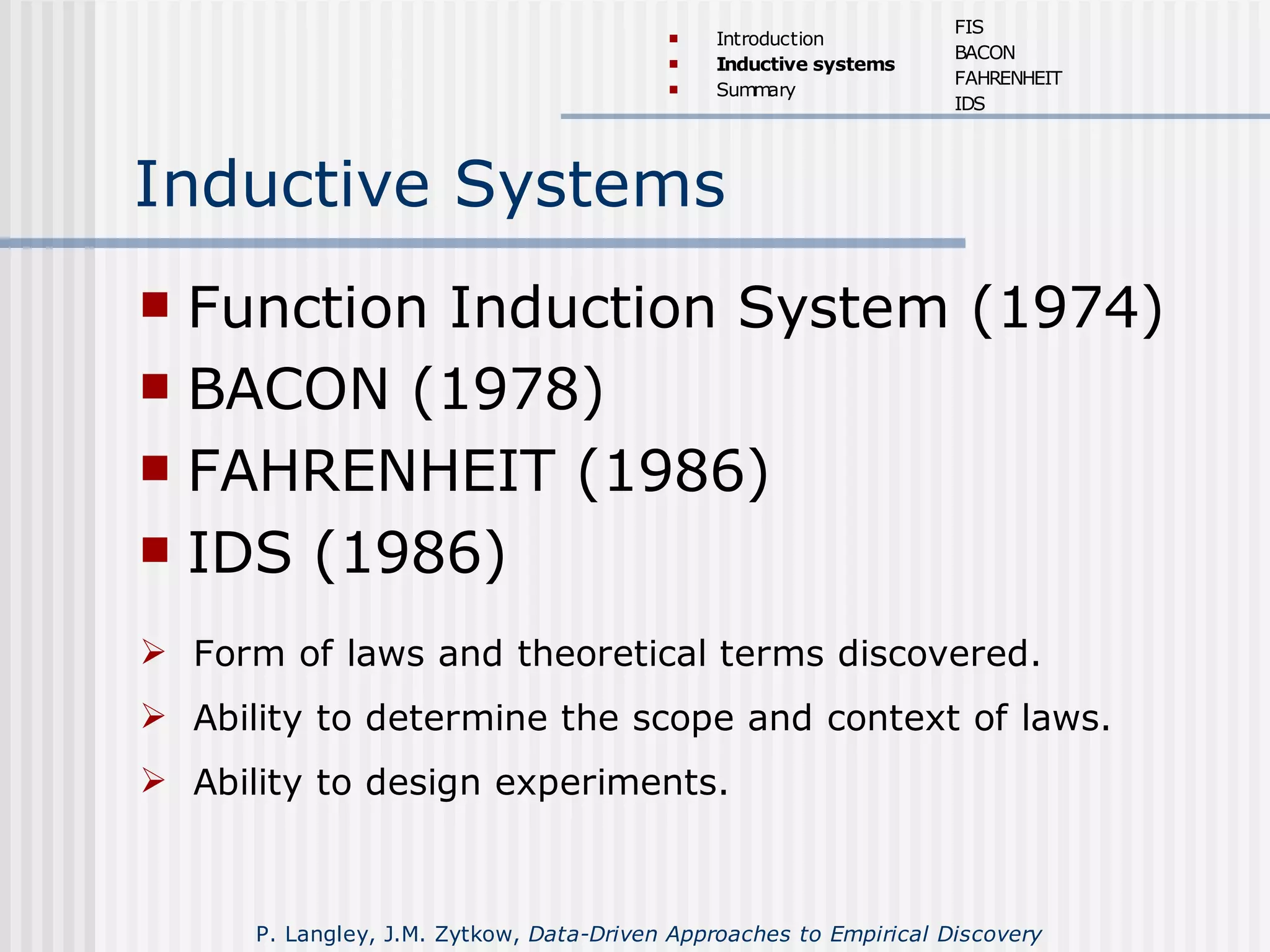 Inductive Systems
 Function Induction System (1974)
 BACON (1978)
 FAHRENHEIT (1986)
 IDS (1986)
 Form of laws and theoretical terms discovered.
 Ability to determine the scope and context of laws.
 Ability to design experiments.
 Introduction
 Inductive systems
 Summary
FIS
BACON
FAHRENHEIT
IDS
P. Langley, J.M. Zytkow, Data-Driven Approaches to Empirical Discovery
 