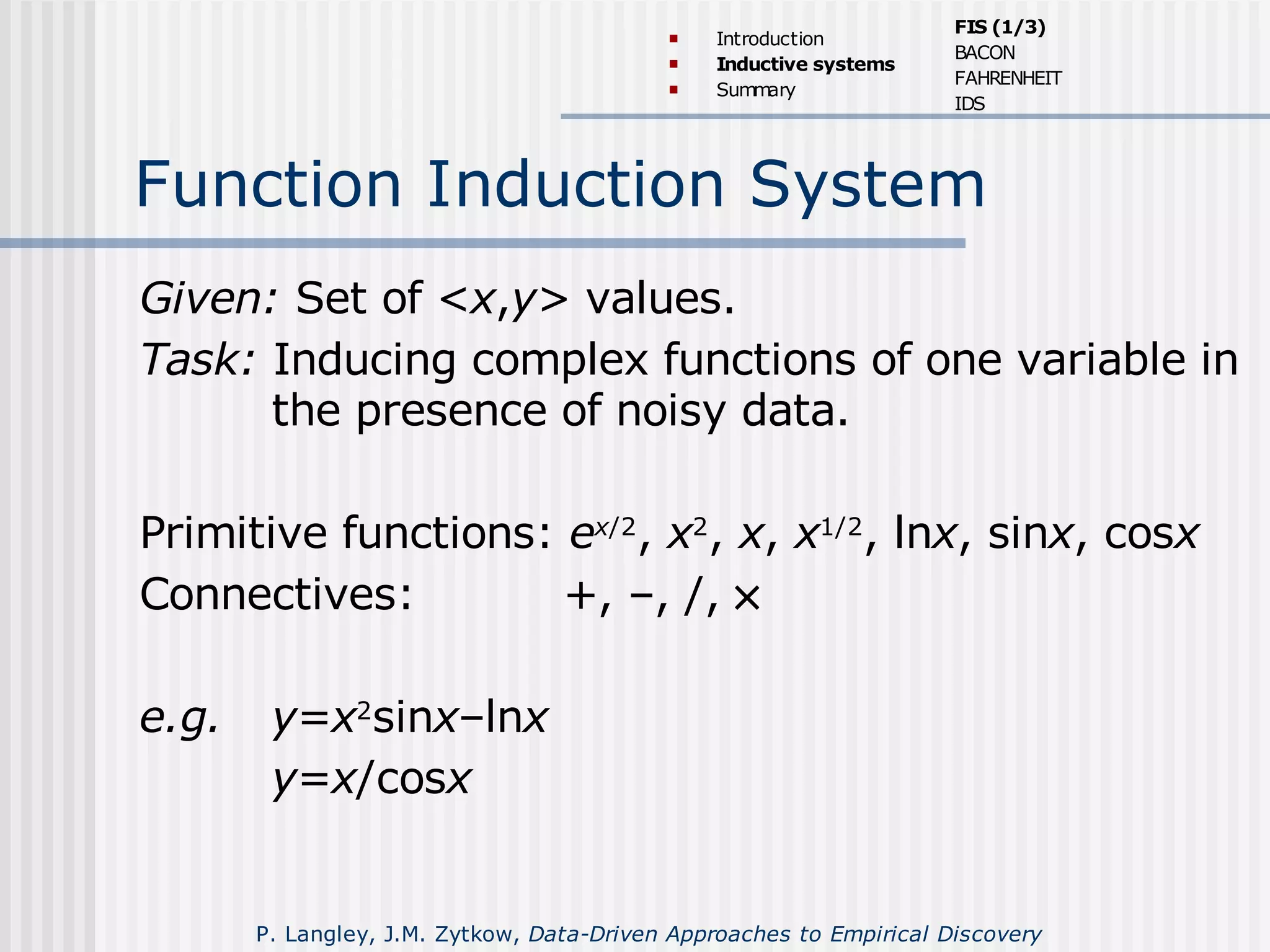 Function Induction System
Given: Set of <x,y> values.
Task: Inducing complex functions of one variable in
the presence of noisy data.
Primitive functions: ex/2
, x2
, x, x1/2
, lnx, sinx, cosx
Connectives: +, –, /, ×
e.g. y=x2
sinx–lnx
y=x/cosx
 Introduction
 Inductive systems
 Summary
FIS (1/3)
BACON
FAHRENHEIT
IDS
P. Langley, J.M. Zytkow, Data-Driven Approaches to Empirical Discovery
 