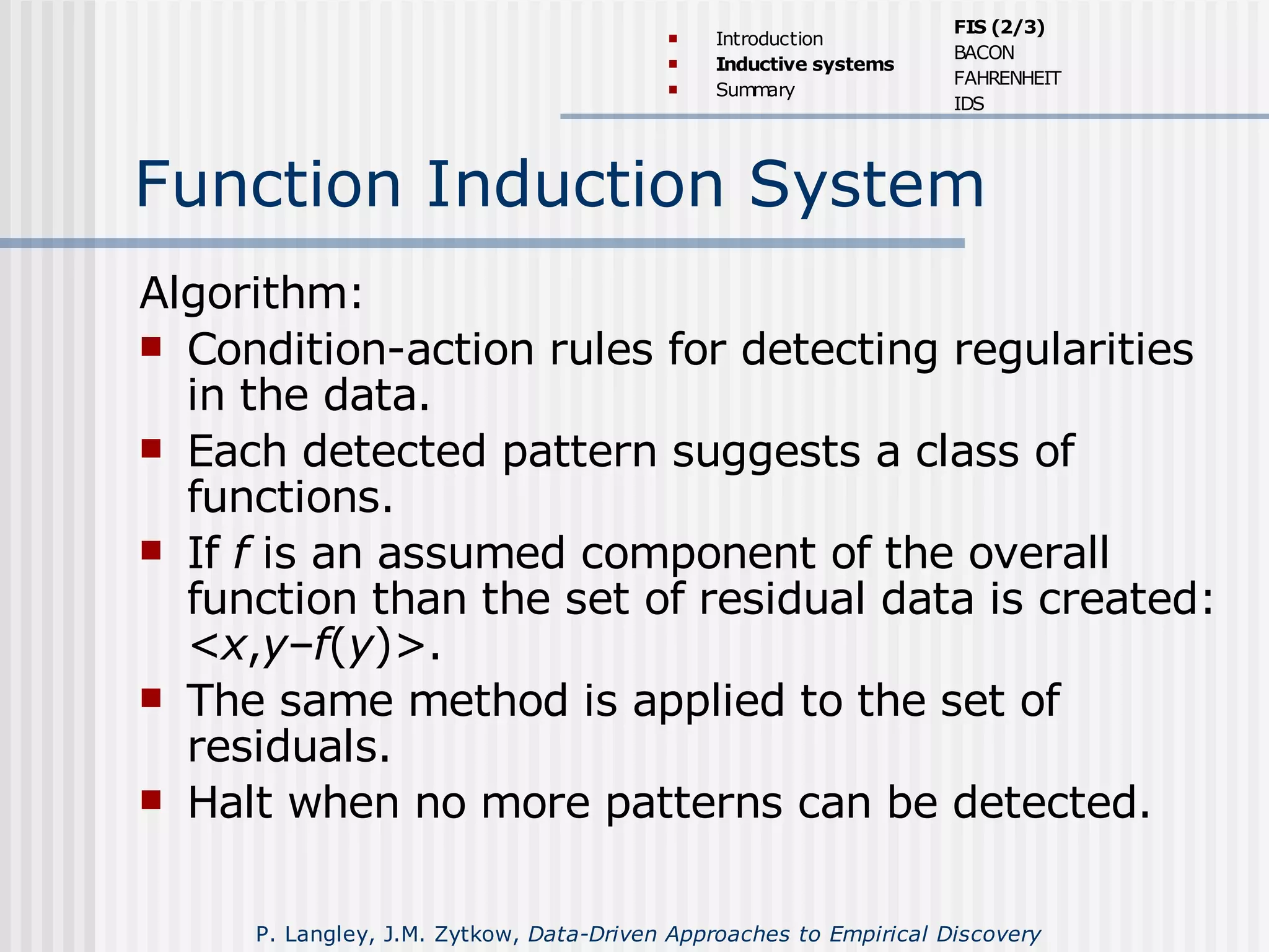 Function Induction System
Algorithm:
 Condition-action rules for detecting regularities
in the data.
 Each detected pattern suggests a class of
functions.
 If f is an assumed component of the overall
function than the set of residual data is created:
<x,y–f(y)>.
 The same method is applied to the set of
residuals.
 Halt when no more patterns can be detected.
 Introduction
 Inductive systems
 Summary
FIS (2/3)
BACON
FAHRENHEIT
IDS
P. Langley, J.M. Zytkow, Data-Driven Approaches to Empirical Discovery
 