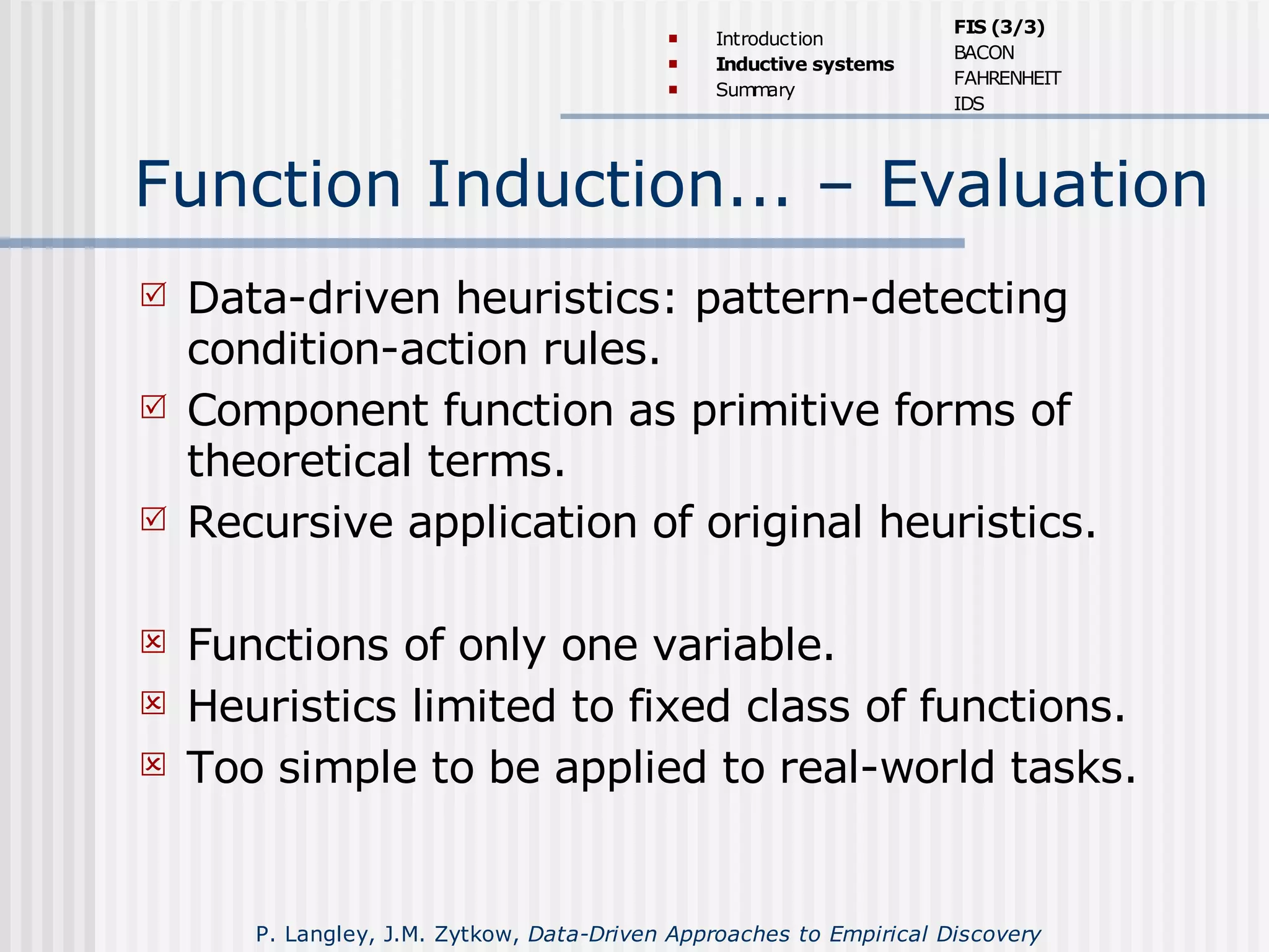 Function Induction... – Evaluation
 Data-driven heuristics: pattern-detecting
condition-action rules.
 Component function as primitive forms of
theoretical terms.
 Recursive application of original heuristics.
 Functions of only one variable.
 Heuristics limited to fixed class of functions.
 Too simple to be applied to real-world tasks.
 Introduction
 Inductive systems
 Summary
FIS (3/3)
BACON
FAHRENHEIT
IDS
P. Langley, J.M. Zytkow, Data-Driven Approaches to Empirical Discovery
 