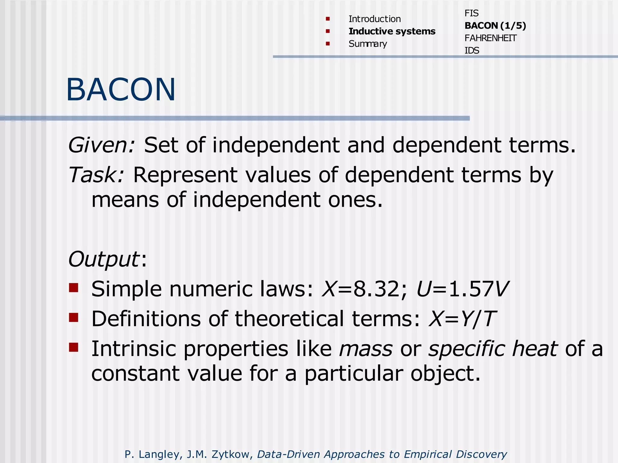 BACON
Given: Set of independent and dependent terms.
Task: Represent values of dependent terms by
means of independent ones.
Output:
 Simple numeric laws: X=8.32; U=1.57V
 Definitions of theoretical terms: X=Y/T
 Intrinsic properties like mass or specific heat of a
constant value for a particular object.
 Introduction
 Inductive systems
 Summary
FIS
BACON(1/5)
FAHRENHEIT
IDS
P. Langley, J.M. Zytkow, Data-Driven Approaches to Empirical Discovery
 