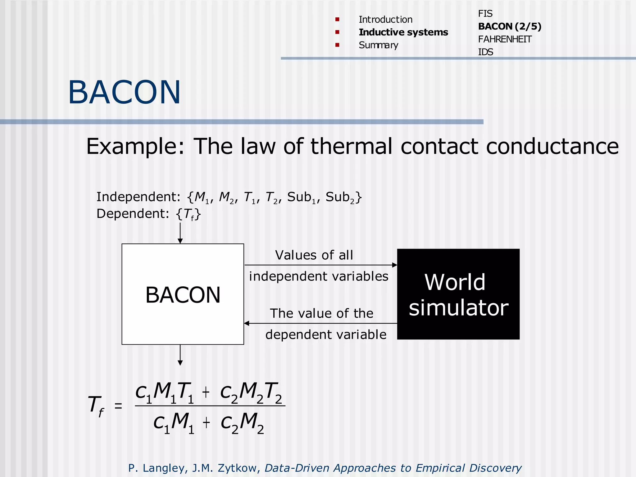 BACON
BACON
Example: The law of thermal contact conductance
World
simulator
Values of all
independent variables
The value of the
dependent variable
Independent: {M1, M2, T1, T2, Sub1, Sub2}
Dependent: {Tf}
1 1 1 2 2 2
1 1 2 2
f
c M T c M T
T
c M c M
+
=
+
 Introduction
 Inductive systems
 Summary
FIS
BACON(2/5)
FAHRENHEIT
IDS
P. Langley, J.M. Zytkow, Data-Driven Approaches to Empirical Discovery
 