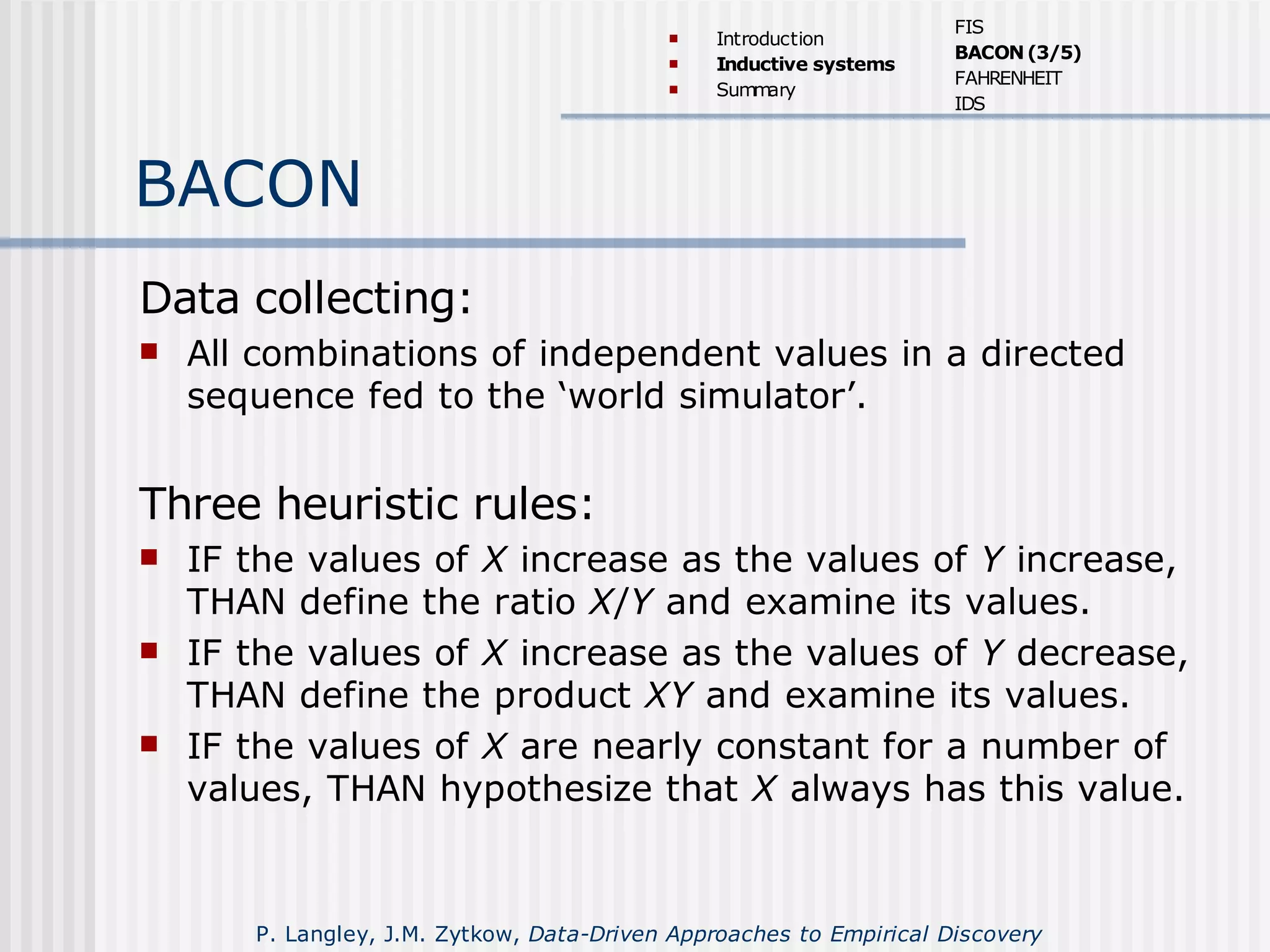 BACON
Data collecting:
 All combinations of independent values in a directed
sequence fed to the ‘world simulator’.
Three heuristic rules:
 IF the values of X increase as the values of Y increase,
THAN define the ratio X/Y and examine its values.
 IF the values of X increase as the values of Y decrease,
THAN define the product XY and examine its values.
 IF the values of X are nearly constant for a number of
values, THAN hypothesize that X always has this value.
 Introduction
 Inductive systems
 Summary
FIS
BACON(3/5)
FAHRENHEIT
IDS
P. Langley, J.M. Zytkow, Data-Driven Approaches to Empirical Discovery
 