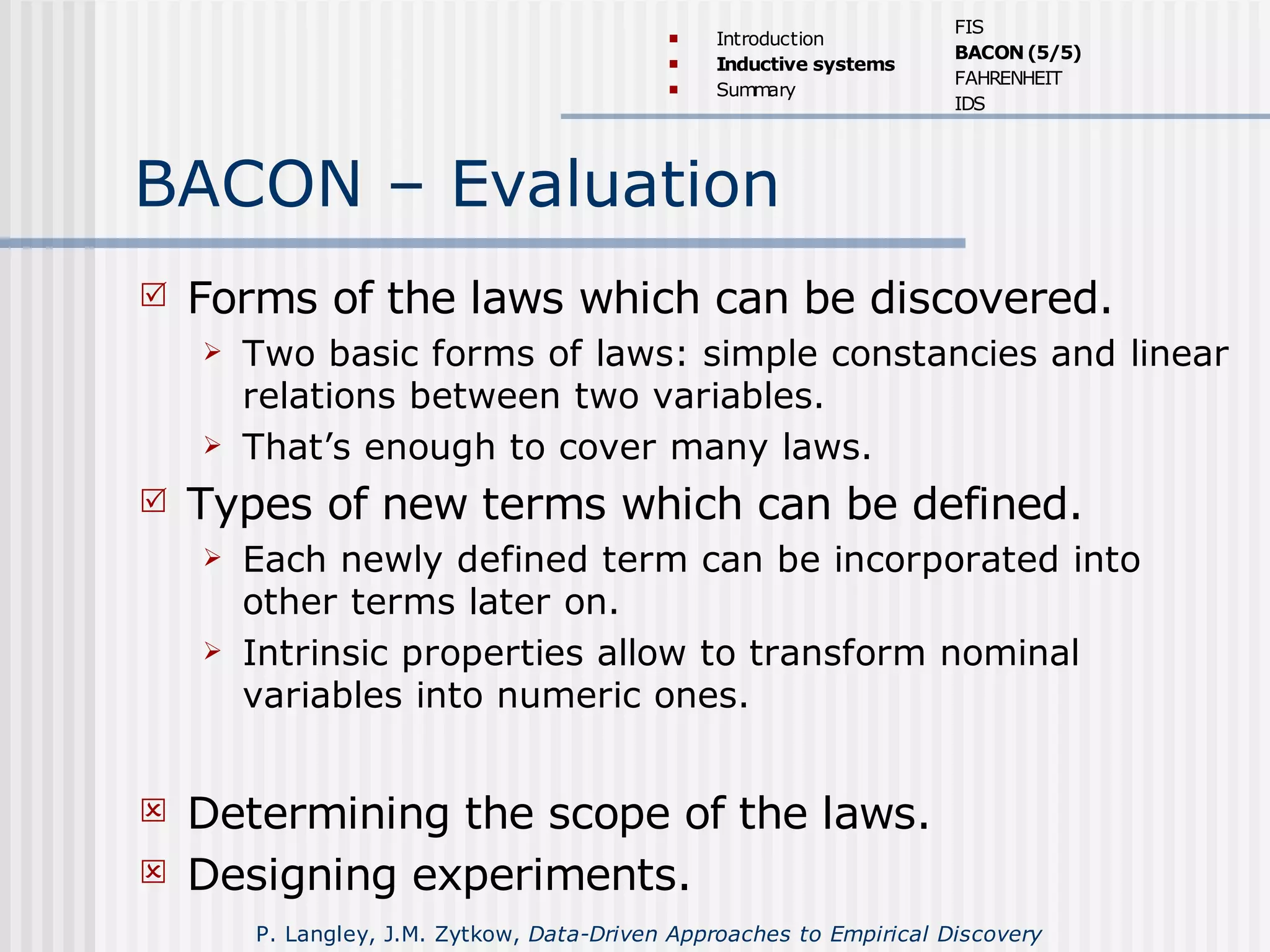 BACON – Evaluation
 Forms of the laws which can be discovered.
 Two basic forms of laws: simple constancies and linear
relations between two variables.
 That’s enough to cover many laws.
 Types of new terms which can be defined.
 Each newly defined term can be incorporated into
other terms later on.
 Intrinsic properties allow to transform nominal
variables into numeric ones.
 Determining the scope of the laws.
 Designing experiments.
 Introduction
 Inductive systems
 Summary
FIS
BACON(5/5)
FAHRENHEIT
IDS
P. Langley, J.M. Zytkow, Data-Driven Approaches to Empirical Discovery
 