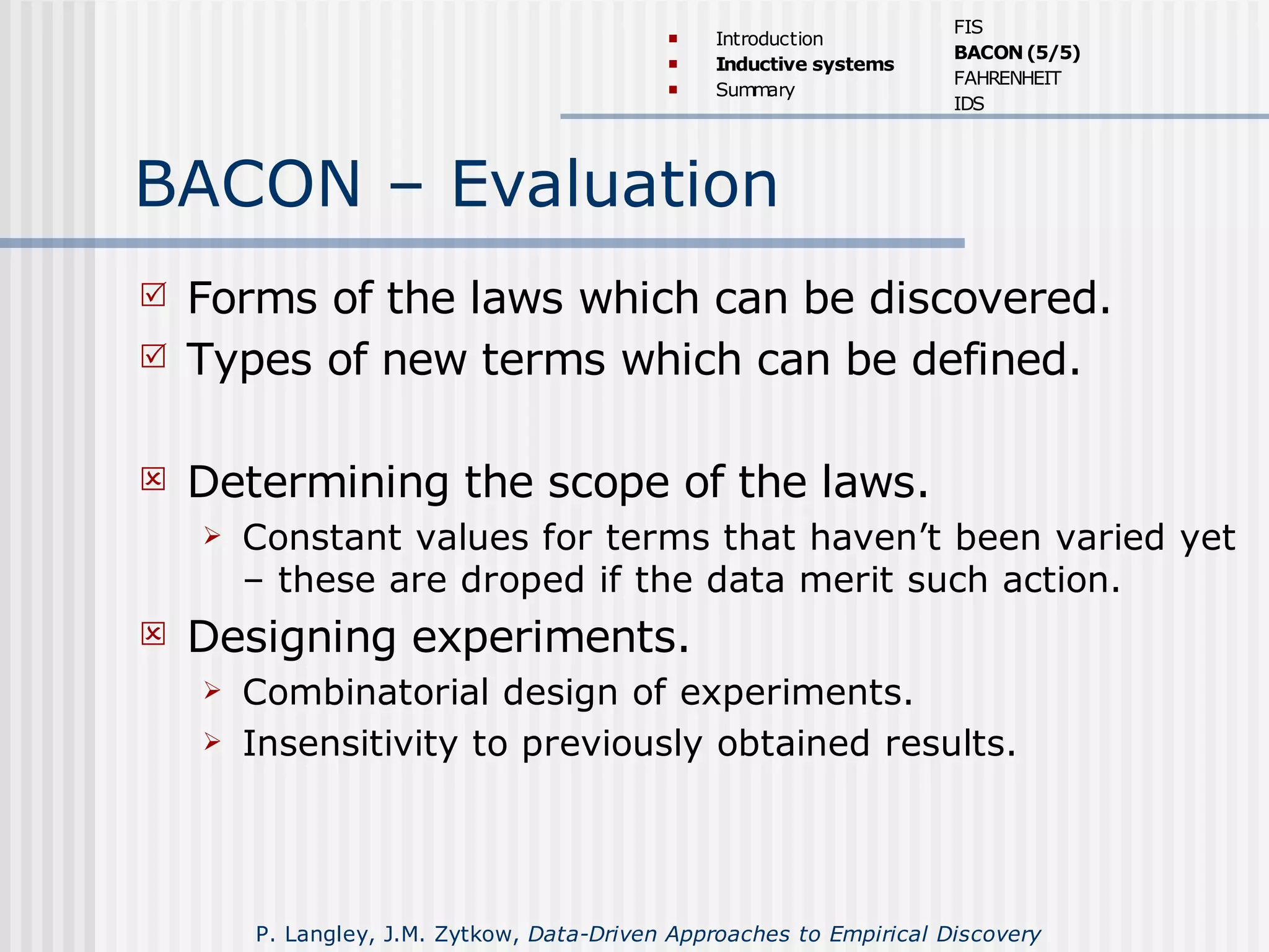 BACON – Evaluation
 Forms of the laws which can be discovered.
 Types of new terms which can be defined.
 Determining the scope of the laws.
 Constant values for terms that haven’t been varied yet
– these are droped if the data merit such action.
 Designing experiments.
 Combinatorial design of experiments.
 Insensitivity to previously obtained results.
 Introduction
 Inductive systems
 Summary
FIS
BACON(5/5)
FAHRENHEIT
IDS
P. Langley, J.M. Zytkow, Data-Driven Approaches to Empirical Discovery
 