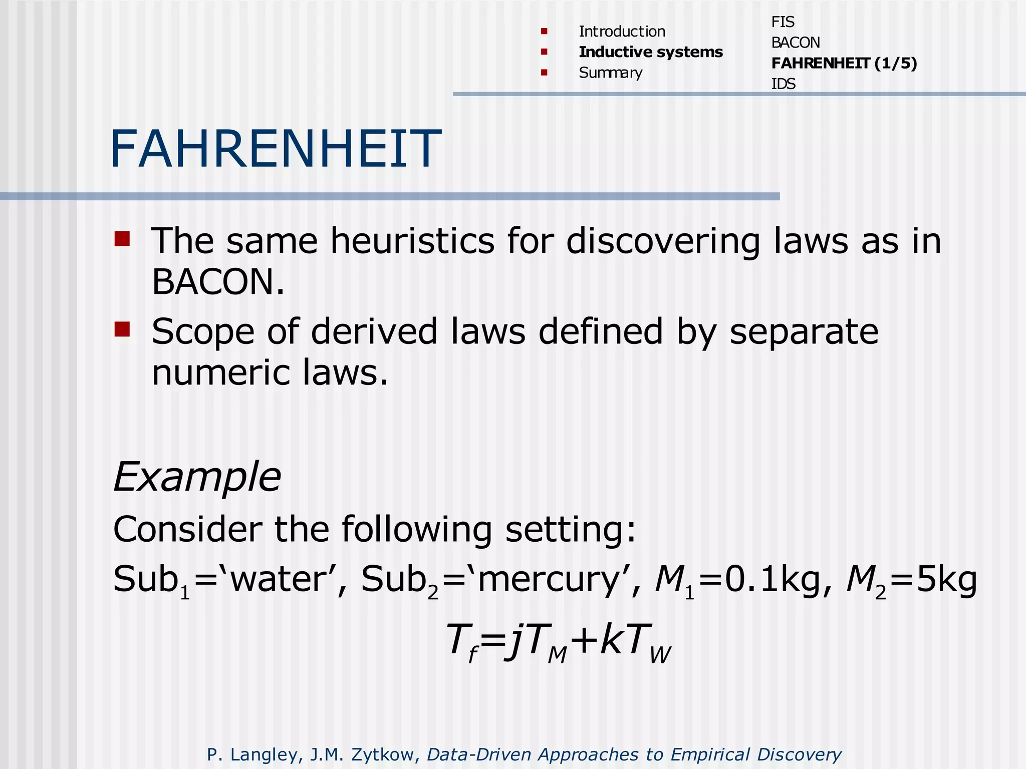 FAHRENHEIT
 The same heuristics for discovering laws as in
BACON.
 Scope of derived laws defined by separate
numeric laws.
Example
Consider the following setting:
Sub1=‘water’, Sub2=‘mercury’, M1=0.1kg, M2=5kg
Tf=jTM+kTW
 Introduction
 Inductive systems
 Summary
FIS
BACON
FAHRENHEIT (1/5)
IDS
P. Langley, J.M. Zytkow, Data-Driven Approaches to Empirical Discovery
 
