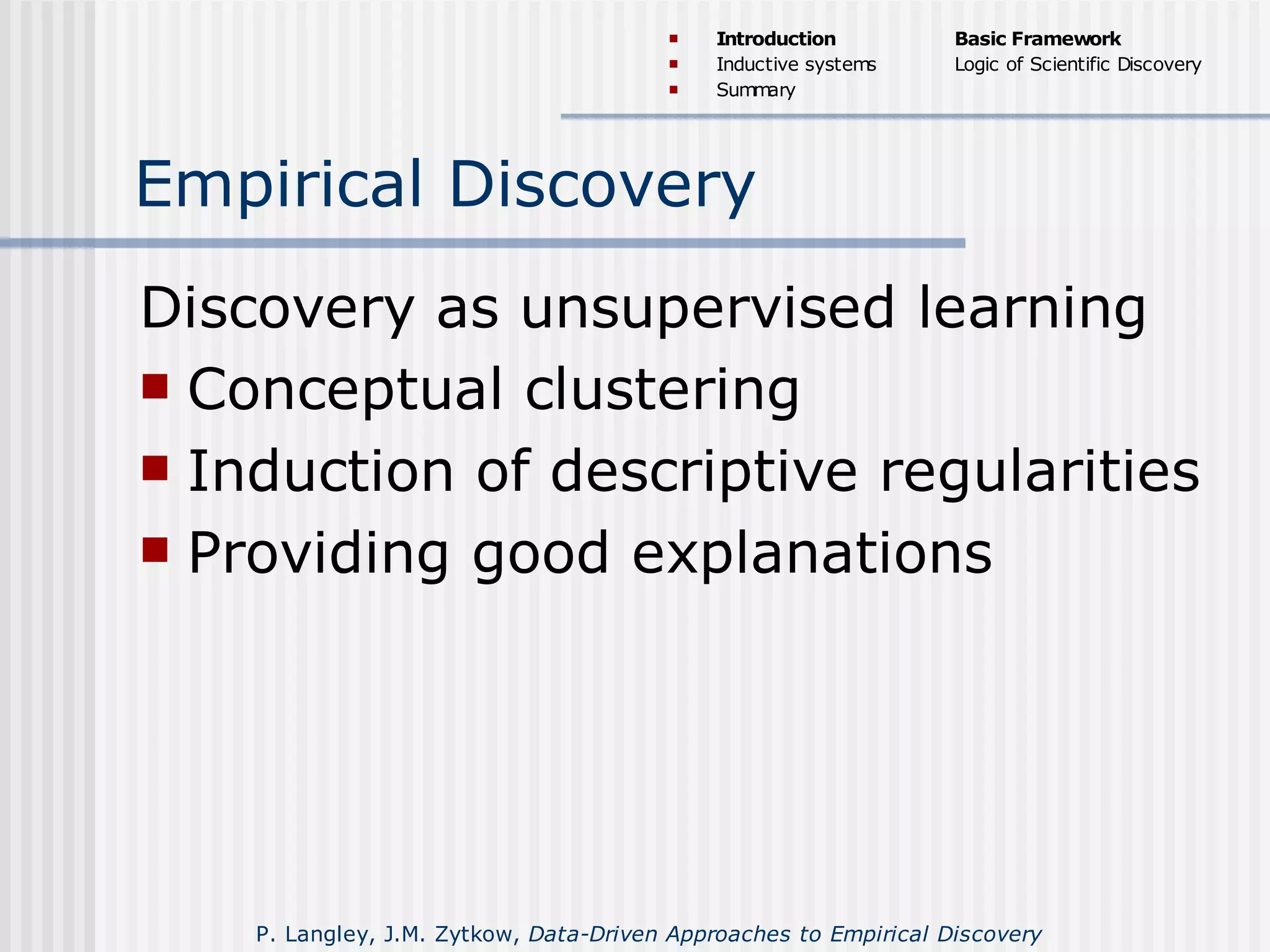 Empirical Discovery
Discovery as unsupervised learning
 Conceptual clustering
 Induction of descriptive regularities
 Providing good explanations
 Introduction
 Inductive systems
 Summary
Basic Framework
Logic of Scientific Discovery
P. Langley, J.M. Zytkow, Data-Driven Approaches to Empirical Discovery
 