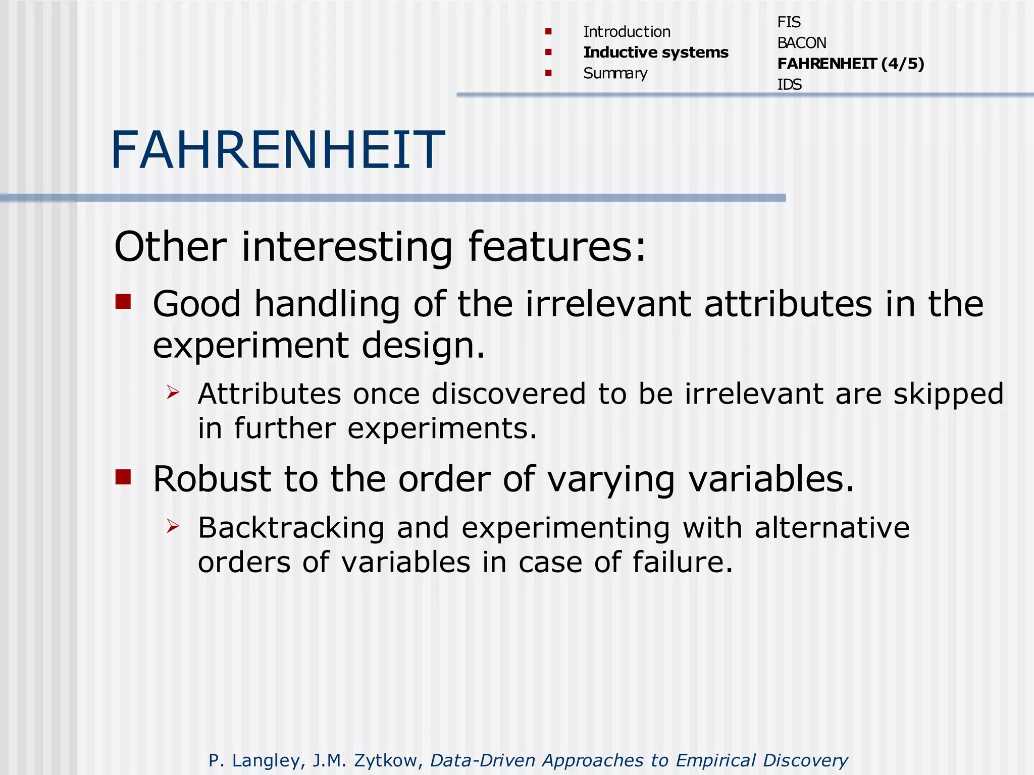 FAHRENHEIT
Other interesting features:
 Good handling of the irrelevant attributes in the
experiment design.
 Attributes once discovered to be irrelevant are skipped
in further experiments.
 Robust to the order of varying variables.
 Backtracking and experimenting with alternative
orders of variables in case of failure.
 Introduction
 Inductive systems
 Summary
FIS
BACON
FAHRENHEIT (4/5)
IDS
P. Langley, J.M. Zytkow, Data-Driven Approaches to Empirical Discovery
 