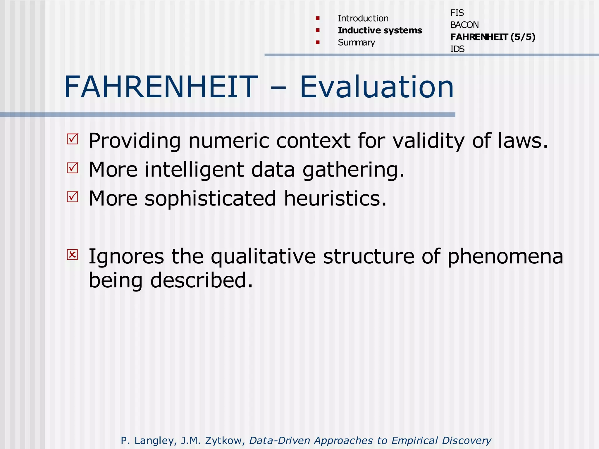 FAHRENHEIT – Evaluation
 Providing numeric context for validity of laws.
 More intelligent data gathering.
 More sophisticated heuristics.
 Ignores the qualitative structure of phenomena
being described.
 Introduction
 Inductive systems
 Summary
FIS
BACON
FAHRENHEIT (5/5)
IDS
P. Langley, J.M. Zytkow, Data-Driven Approaches to Empirical Discovery
 