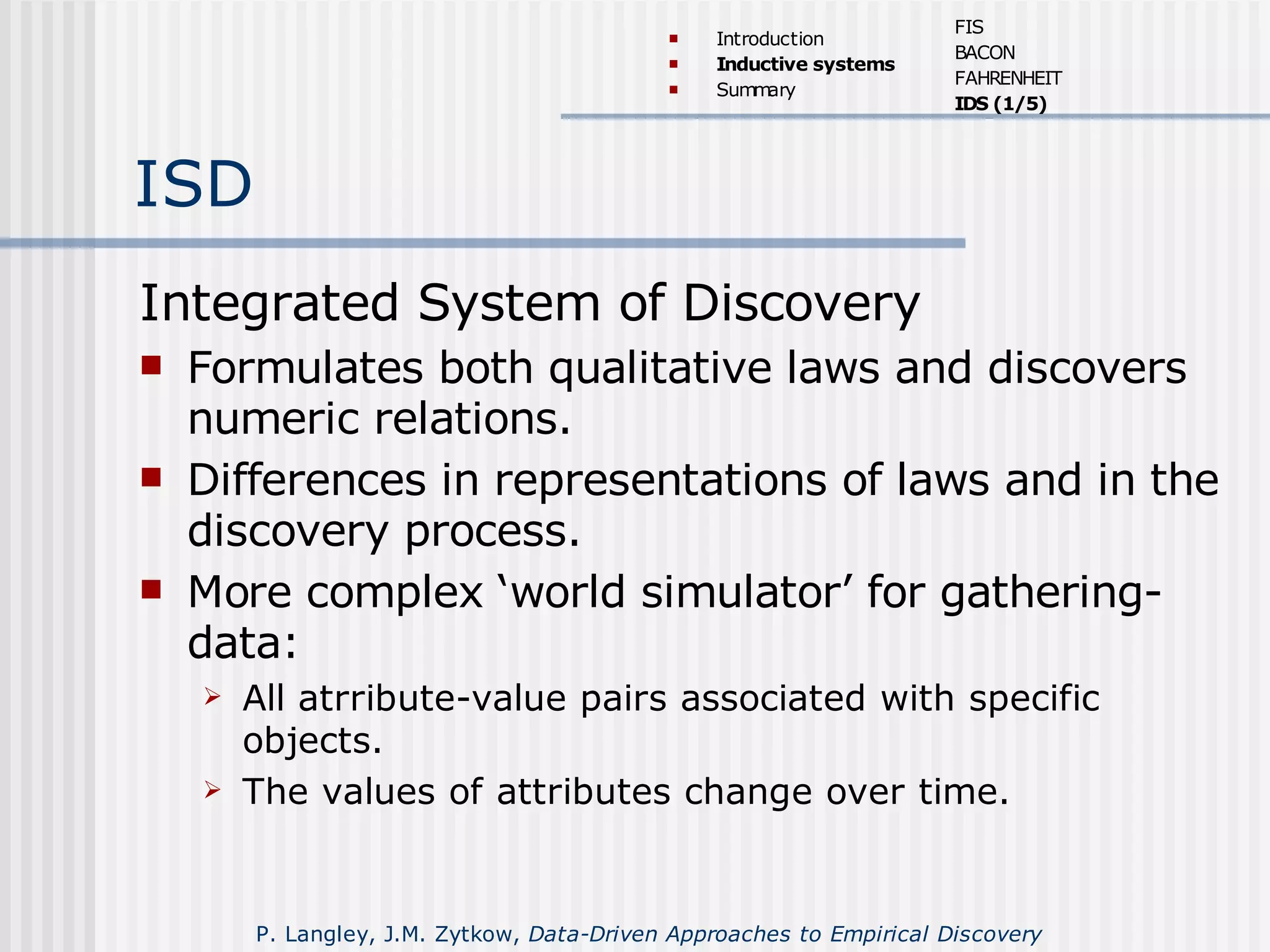 ISD
Integrated System of Discovery
 Formulates both qualitative laws and discovers
numeric relations.
 Differences in representations of laws and in the
discovery process.
 More complex ‘world simulator’ for gathering-
data:
 All atrribute-value pairs associated with specific
objects.
 The values of attributes change over time.
 Introduction
 Inductive systems
 Summary
FIS
BACON
FAHRENHEIT
IDS (1/5)
P. Langley, J.M. Zytkow, Data-Driven Approaches to Empirical Discovery
 