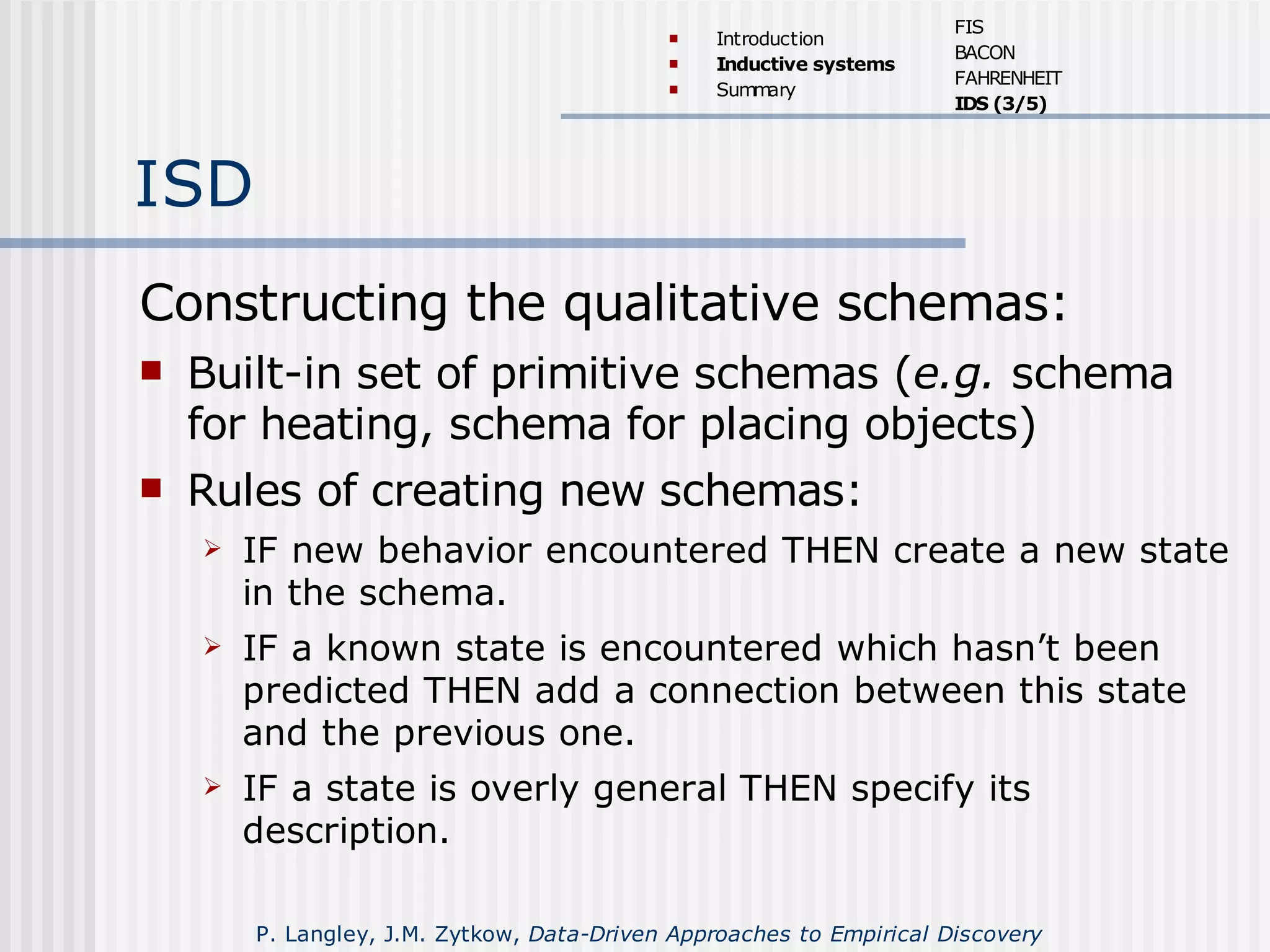 ISD
Constructing the qualitative schemas:
 Built-in set of primitive schemas (e.g. schema
for heating, schema for placing objects)
 Rules of creating new schemas:
 IF new behavior encountered THEN create a new state
in the schema.
 IF a known state is encountered which hasn’t been
predicted THEN add a connection between this state
and the previous one.
 IF a state is overly general THEN specify its
description.
 Introduction
 Inductive systems
 Summary
FIS
BACON
FAHRENHEIT
IDS (3/5)
P. Langley, J.M. Zytkow, Data-Driven Approaches to Empirical Discovery
 