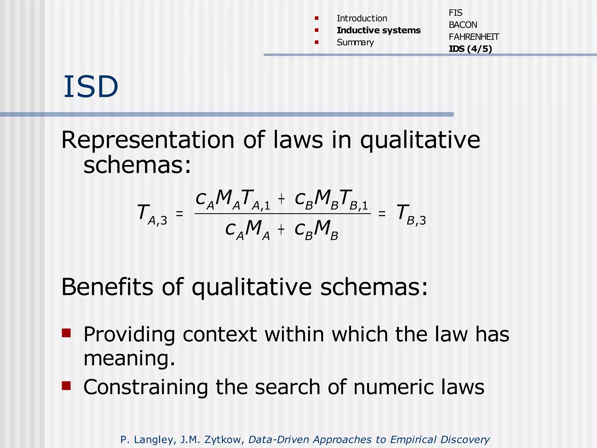 ISD
Representation of laws in qualitative
schemas:
,1 ,1
,3 ,3
A A A B B B
A B
A A B B
c M T c M T
T T
c M c M
+
= =
+
Benefits of qualitative schemas:
 Providing context within which the law has
meaning.
 Constraining the search of numeric laws
 Introduction
 Inductive systems
 Summary
FIS
BACON
FAHRENHEIT
IDS (4/5)
P. Langley, J.M. Zytkow, Data-Driven Approaches to Empirical Discovery
 