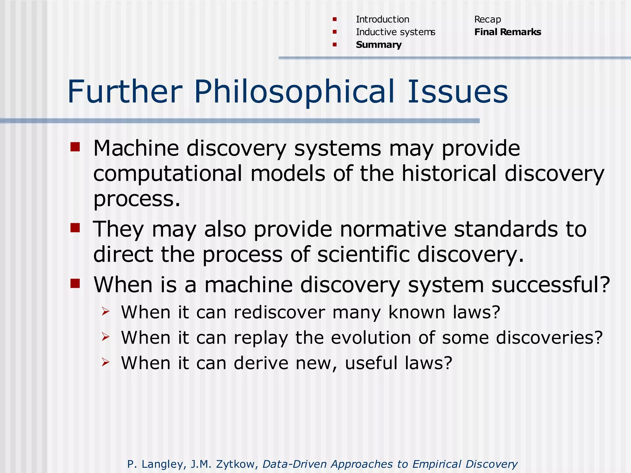 Further Philosophical Issues
 Machine discovery systems may provide
computational models of the historical discovery
process.
 They may also provide normative standards to
direct the process of scientific discovery.
 When is a machine discovery system successful?
 When it can rediscover many known laws?
 When it can replay the evolution of some discoveries?
 When it can derive new, useful laws?
 Introduction
 Inductive systems
 Summary
Recap
Final Remarks
P. Langley, J.M. Zytkow, Data-Driven Approaches to Empirical Discovery
 