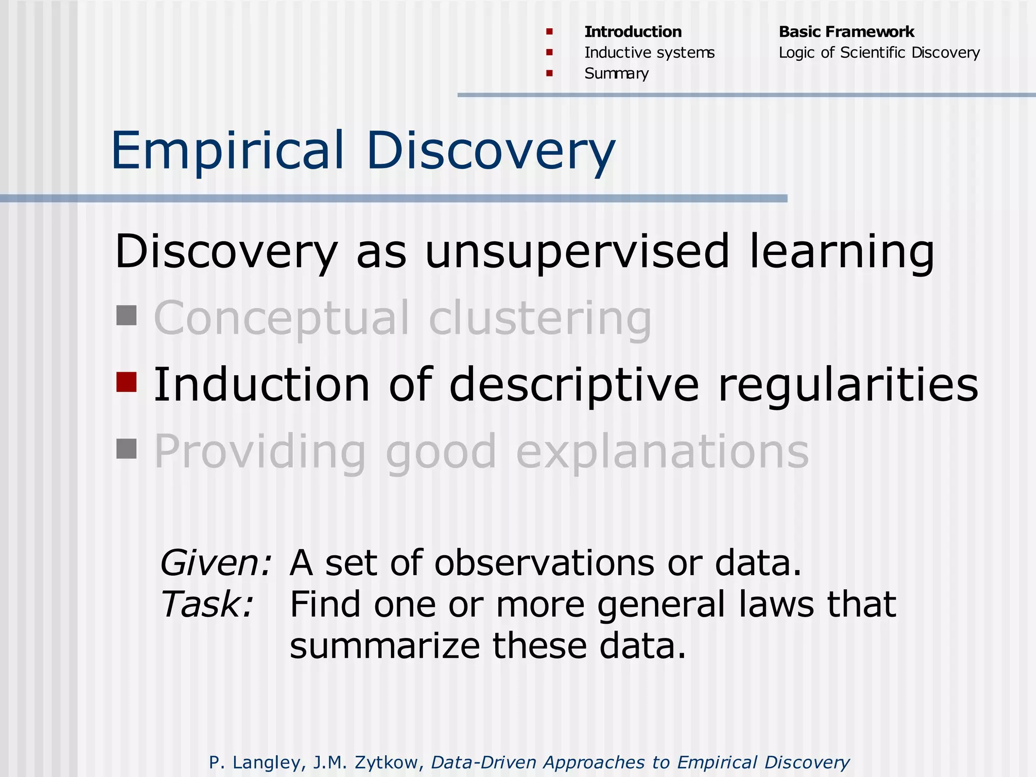 Empirical Discovery
Discovery as unsupervised learning
 Conceptual clustering
 Induction of descriptive regularities
 Providing good explanations
Given: A set of observations or data.
Task: Find one or more general laws that
summarize these data.
 Introduction
 Inductive systems
 Summary
Basic Framework
Logic of Scientific Discovery
P. Langley, J.M. Zytkow, Data-Driven Approaches to Empirical Discovery
 