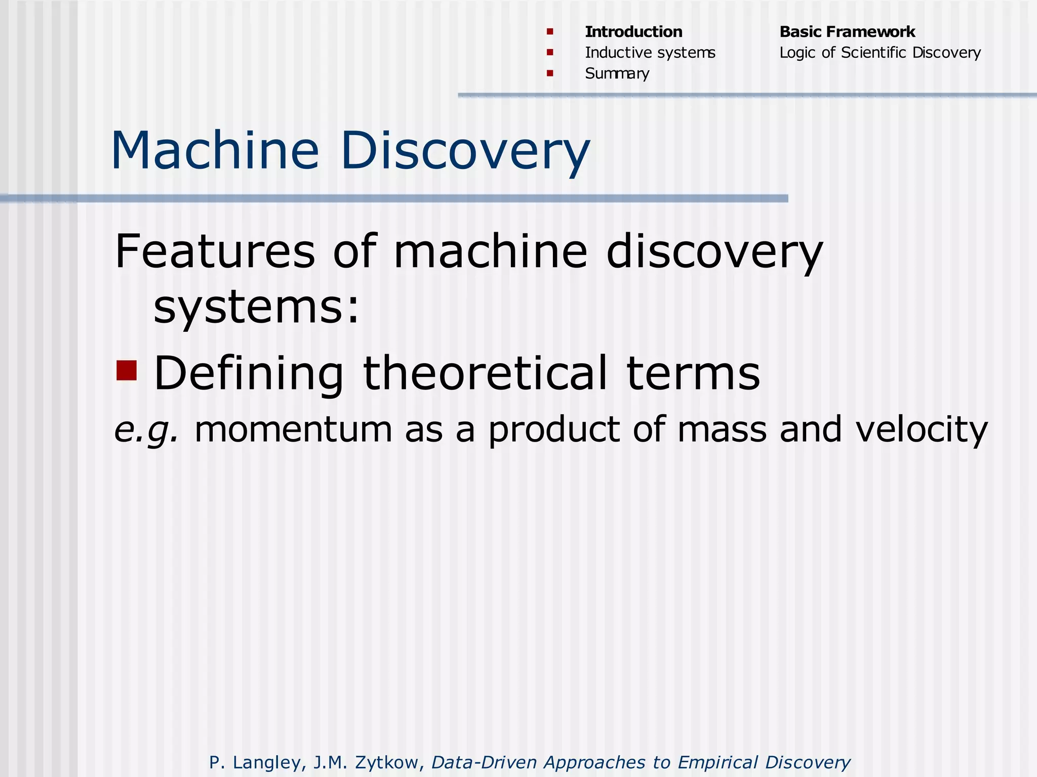 Machine Discovery
Features of machine discovery
systems:
 Defining theoretical terms
e.g. momentum as a product of mass and velocity
P. Langley, J.M. Zytkow, Data-Driven Approaches to Empirical Discovery
 Introduction
 Inductive systems
 Summary
Basic Framework
Logic of Scientific Discovery
 
