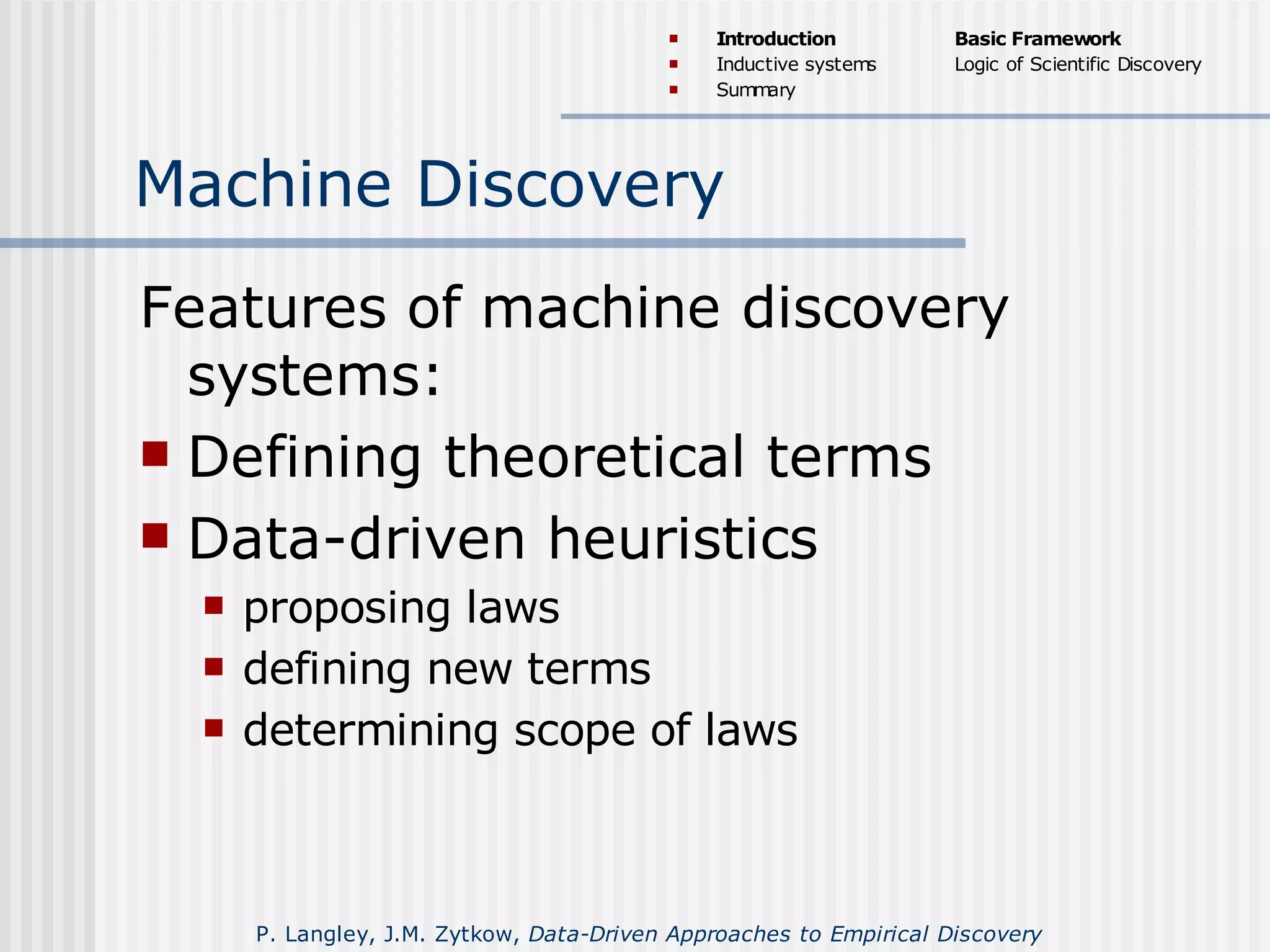 Machine Discovery
Features of machine discovery
systems:
 Defining theoretical terms
 Data-driven heuristics
 proposing laws
 defining new terms
 determining scope of laws
 Introduction
 Inductive systems
 Summary
Basic Framework
Logic of Scientific Discovery
P. Langley, J.M. Zytkow, Data-Driven Approaches to Empirical Discovery
 