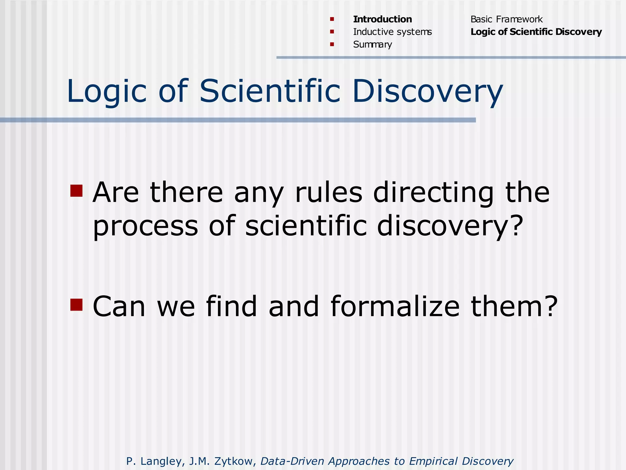 Logic of Scientific Discovery
 Are there any rules directing the
process of scientific discovery?
 Can we find and formalize them?
 Introduction
 Inductive systems
 Summary
Basic Framework
Logic of Scientific Discovery
P. Langley, J.M. Zytkow, Data-Driven Approaches to Empirical Discovery
 