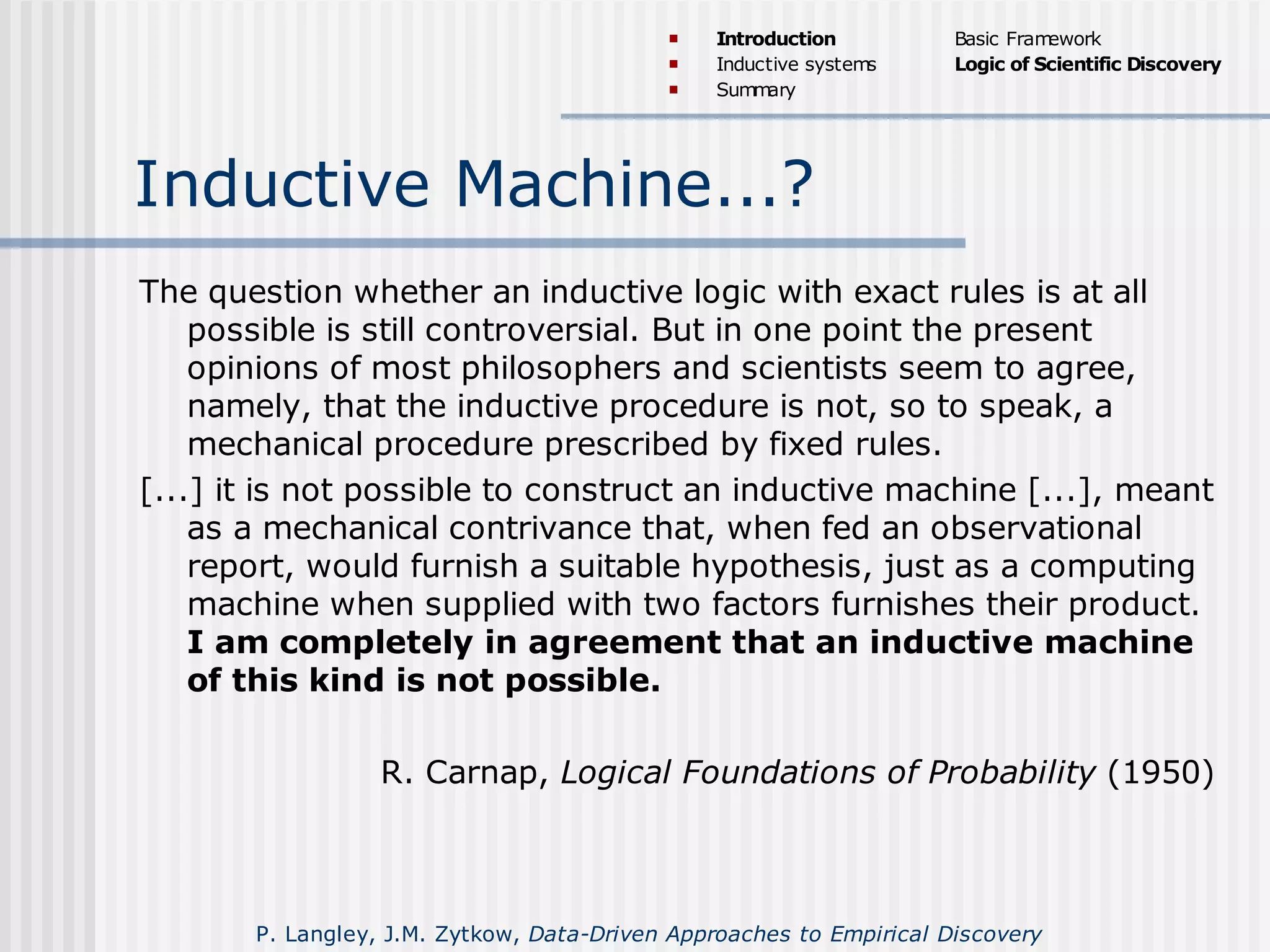 Inductive Machine...?
The question whether an inductive logic with exact rules is at all
possible is still controversial. But in one point the present
opinions of most philosophers and scientists seem to agree,
namely, that the inductive procedure is not, so to speak, a
mechanical procedure prescribed by fixed rules.
[...] it is not possible to construct an inductive machine [...], meant
as a mechanical contrivance that, when fed an observational
report, would furnish a suitable hypothesis, just as a computing
machine when supplied with two factors furnishes their product.
I am completely in agreement that an inductive machine
of this kind is not possible.
R. Carnap, Logical Foundations of Probability (1950)
 Introduction
 Inductive systems
 Summary
Basic Framework
Logic of Scientific Discovery
P. Langley, J.M. Zytkow, Data-Driven Approaches to Empirical Discovery
 