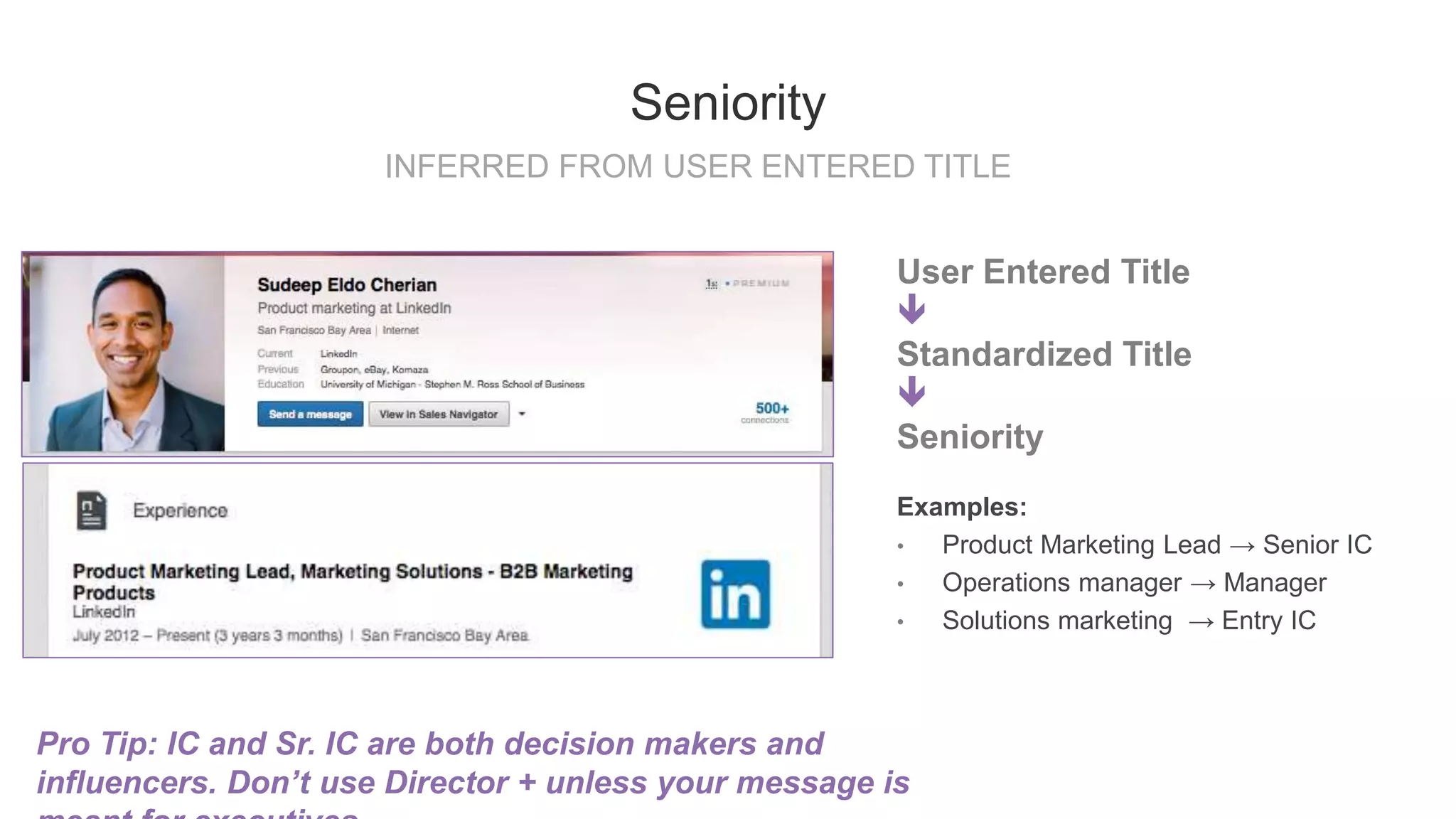 User Entered Title

Standardized Title

Seniority
Examples:
• Product Marketing Lead → Senior IC
• Operations manager → Manager
• Solutions marketing → Entry IC
INFERRED FROM USER ENTERED TITLE
Seniority
Pro Tip: IC and Sr. IC are both decision makers and
influencers. Don’t use Director + unless your message is
 