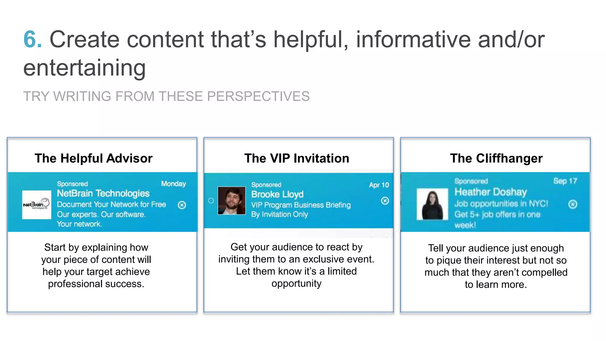The Helpful Advisor The VIP Invitation The Cliffhanger
Start by explaining how
your piece of content will
help your target achieve
professional success.
Get your audience to react by
inviting them to an exclusive event.
Let them know it’s a limited
opportunity
Tell your audience just enough
to pique their interest but not so
much that they aren’t compelled
to learn more.
6. Create content that’s helpful, informative and/or
entertaining
TRY WRITING FROM THESE PERSPECTIVES
 