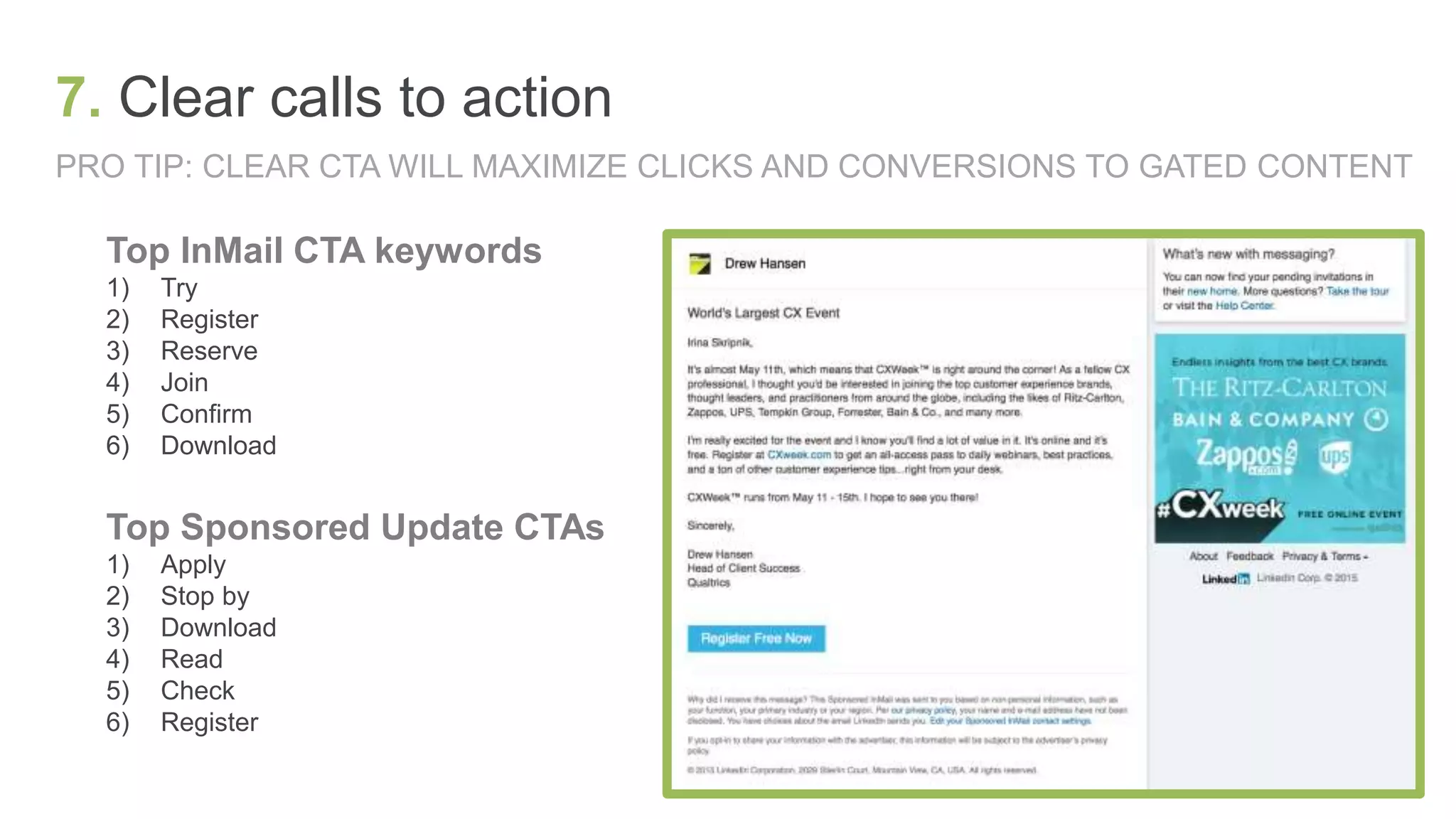 PRO TIP: CLEAR CTA WILL MAXIMIZE CLICKS AND CONVERSIONS TO GATED CONTENT
7. Clear calls to action
Top InMail CTA keywords
1) Try
2) Register
3) Reserve
4) Join
5) Confirm
6) Download
Top Sponsored Update CTAs
1) Apply
2) Stop by
3) Download
4) Read
5) Check
6) Register
 