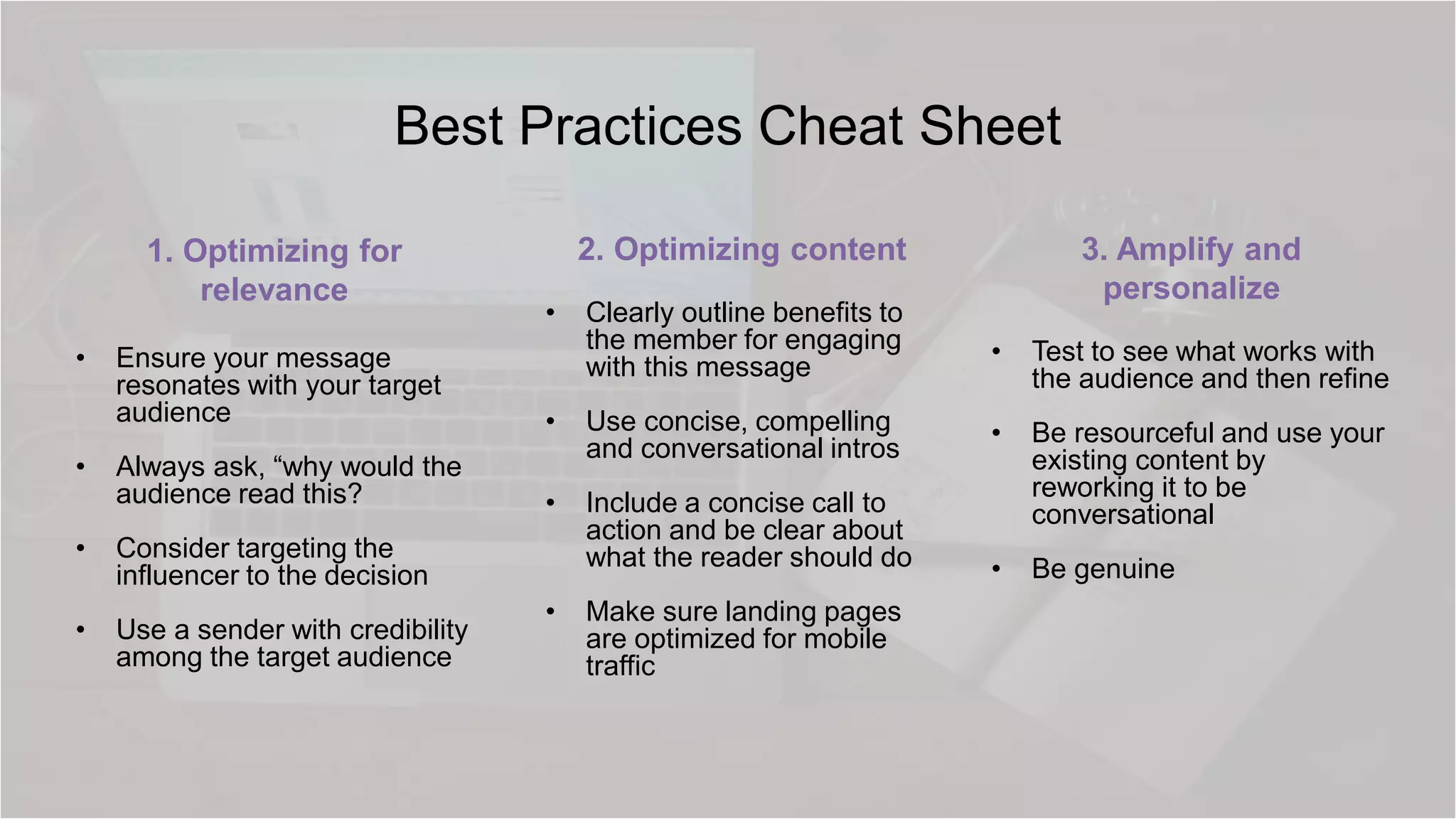 Best Practices Cheat Sheet
1. Optimizing for
relevance
• Ensure your message
resonates with your target
audience
• Always ask, “why would the
audience read this?
• Consider targeting the
influencer to the decision
• Use a sender with credibility
among the target audience
2. Optimizing content
• Clearly outline benefits to
the member for engaging
with this message
• Use concise, compelling
and conversational intros
• Include a concise call to
action and be clear about
what the reader should do
• Make sure landing pages
are optimized for mobile
traffic
3. Amplify and
personalize
• Test to see what works with
the audience and then refine
• Be resourceful and use your
existing content by
reworking it to be
conversational
• Be genuine
 