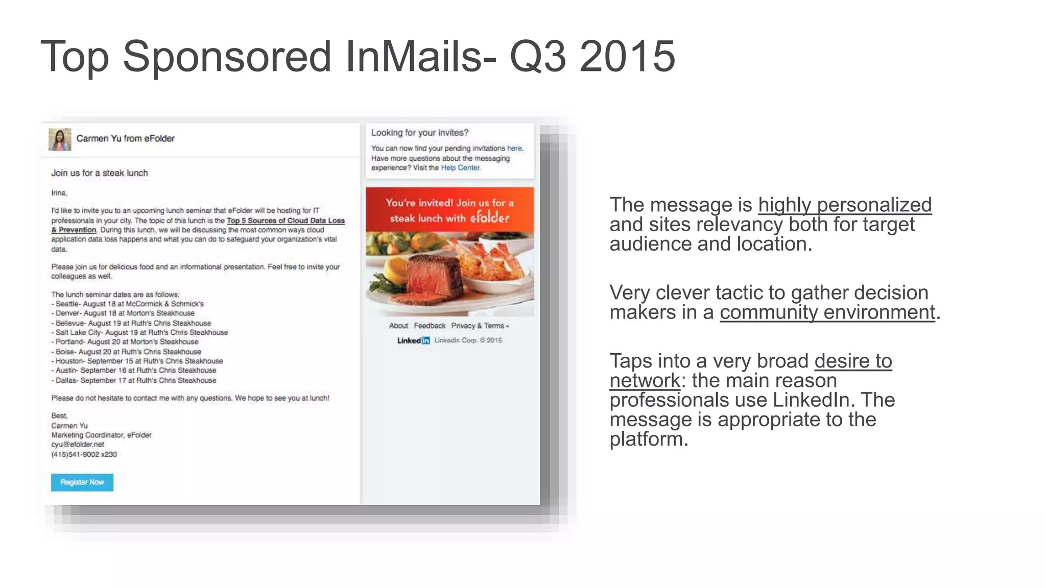 The message is highly personalized
and sites relevancy both for target
audience and location.
Very clever tactic to gather decision
makers in a community environment.
Taps into a very broad desire to
network: the main reason
professionals use LinkedIn. The
message is appropriate to the
platform.
Top Sponsored InMails- Q3 2015
 