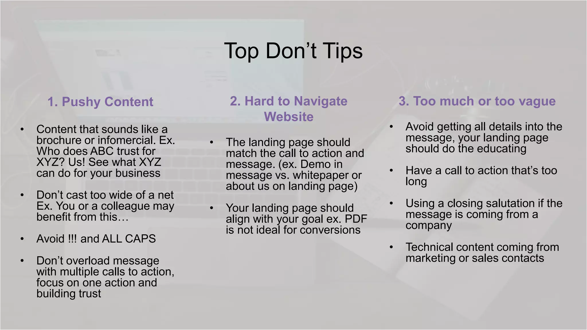 Top Don’t Tips
1. Pushy Content
• Content that sounds like a
brochure or infomercial. Ex.
Who does ABC trust for
XYZ? Us! See what XYZ
can do for your business
• Don’t cast too wide of a net
Ex. You or a colleague may
benefit from this…
• Avoid !!! and ALL CAPS
• Don’t overload message
with multiple calls to action,
focus on one action and
building trust
2. Hard to Navigate
Website
• The landing page should
match the call to action and
message. (ex. Demo in
message vs. whitepaper or
about us on landing page)
• Your landing page should
align with your goal ex. PDF
is not ideal for conversions
3. Too much or too vague
• Avoid getting all details into the
message, your landing page
should do the educating
• Have a call to action that’s too
long
• Using a closing salutation if the
message is coming from a
company
• Technical content coming from
marketing or sales contacts
 