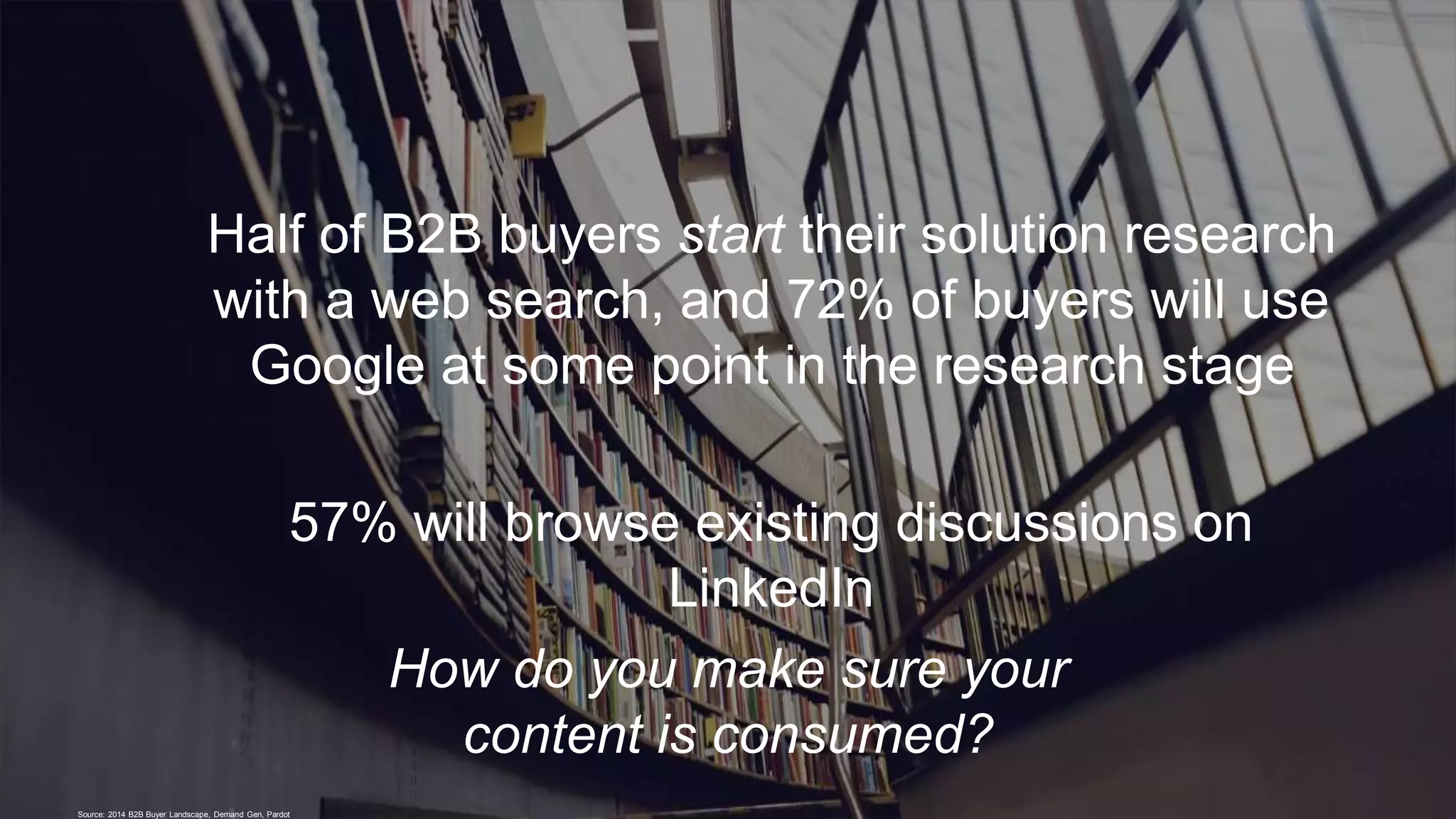 Half of B2B buyers start their solution research
with a web search, and 72% of buyers will use
Google at some point in the research stage
57% will browse existing discussions on
LinkedIn
Source: 2014 B2B Buyer Landscape, Demand Gen, Pardot
How do you make sure your
content is consumed?
 