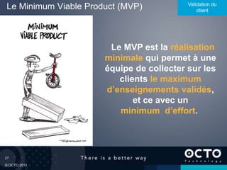 27
© OCTO 2015
Le Minimum Viable Product (MVP) Validation du
client
Le MVP est la réalisation
minimale qui permet à une
équipe de collecter sur les
clients le maximum
d’enseignements validés,
et ce avec un
minimum d’effort.
 