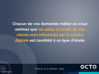 35
© OCTO 2015
Chacun de vos domaines métier où vous
estimez que les actes d’achats de vos
clients sont influencés par la sphère
digitale est candidat à ce type d’étude
 