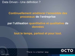 8
© OCTO 2015
Data Driven - Une définition ?
Continuellement améliorer l’ensemble des
processus de l’entreprise
par l’utilisation quantitative et qualitative de
données
tout le temps, partout et pour tout.
 