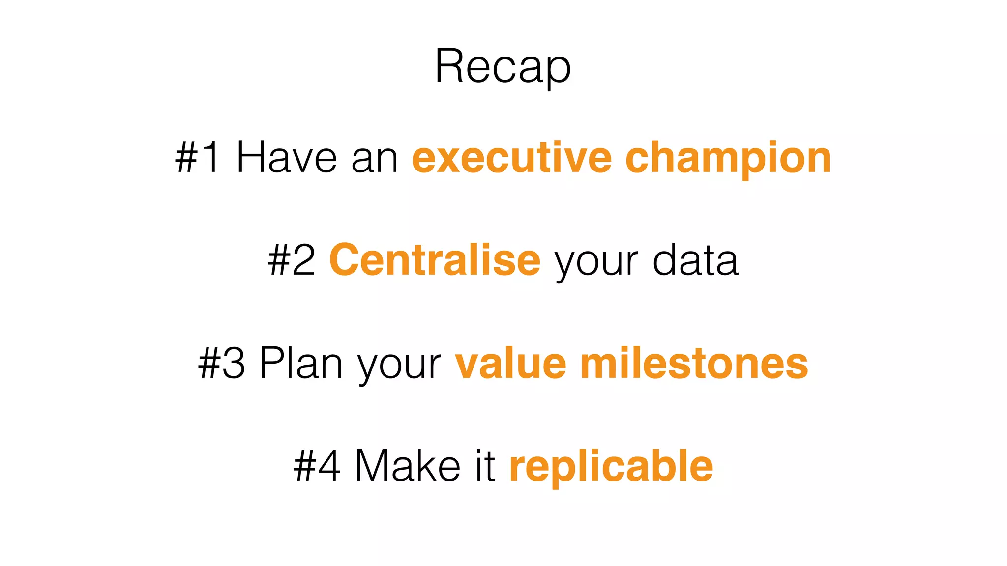 Recap
#1 Have an executive champion
#2 Centralise your data
#3 Plan your value milestones
#4 Make it replicable
 