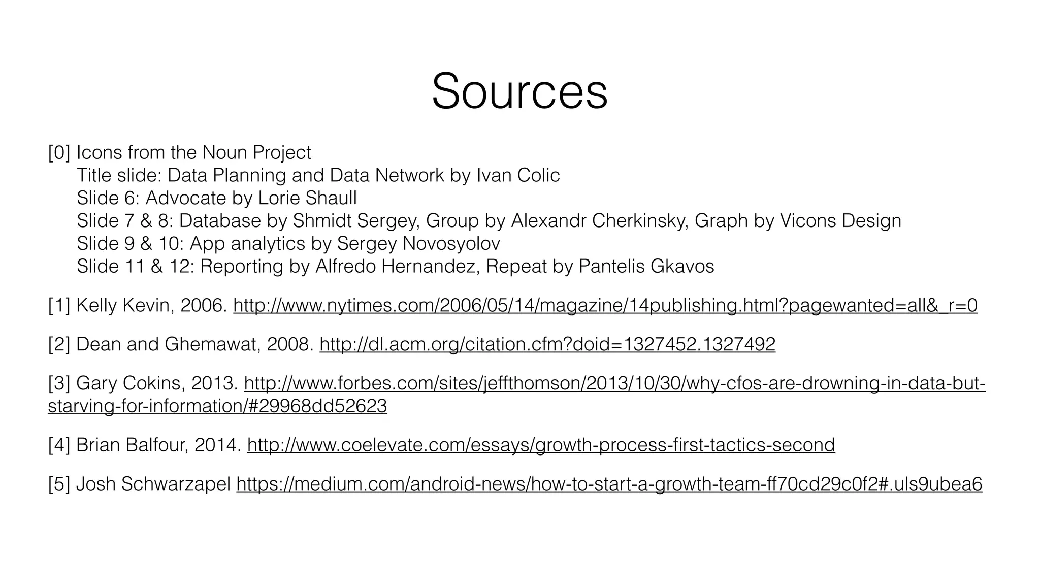 Sources
[0] Icons from the Noun Project
Title slide: Data Planning and Data Network by Ivan Colic
Slide 6: Advocate by Lorie Shaull
Slide 7 & 8: Database by Shmidt Sergey, Group by Alexandr Cherkinsky, Graph by Vicons Design
Slide 9 & 10: App analytics by Sergey Novosyolov
Slide 11 & 12: Reporting by Alfredo Hernandez, Repeat by Pantelis Gkavos
[1] Kelly Kevin, 2006. http://www.nytimes.com/2006/05/14/magazine/14publishing.html?pagewanted=all&_r=0
[2] Dean and Ghemawat, 2008. http://dl.acm.org/citation.cfm?doid=1327452.1327492
[3] Gary Cokins, 2013. http://www.forbes.com/sites/jeffthomson/2013/10/30/why-cfos-are-drowning-in-data-but-
starving-for-information/#29968dd52623
[4] Brian Balfour, 2014. http://www.coelevate.com/essays/growth-process-ﬁrst-tactics-second
[5] Josh Schwarzapel https://medium.com/android-news/how-to-start-a-growth-team-ff70cd29c0f2#.uls9ubea6
 