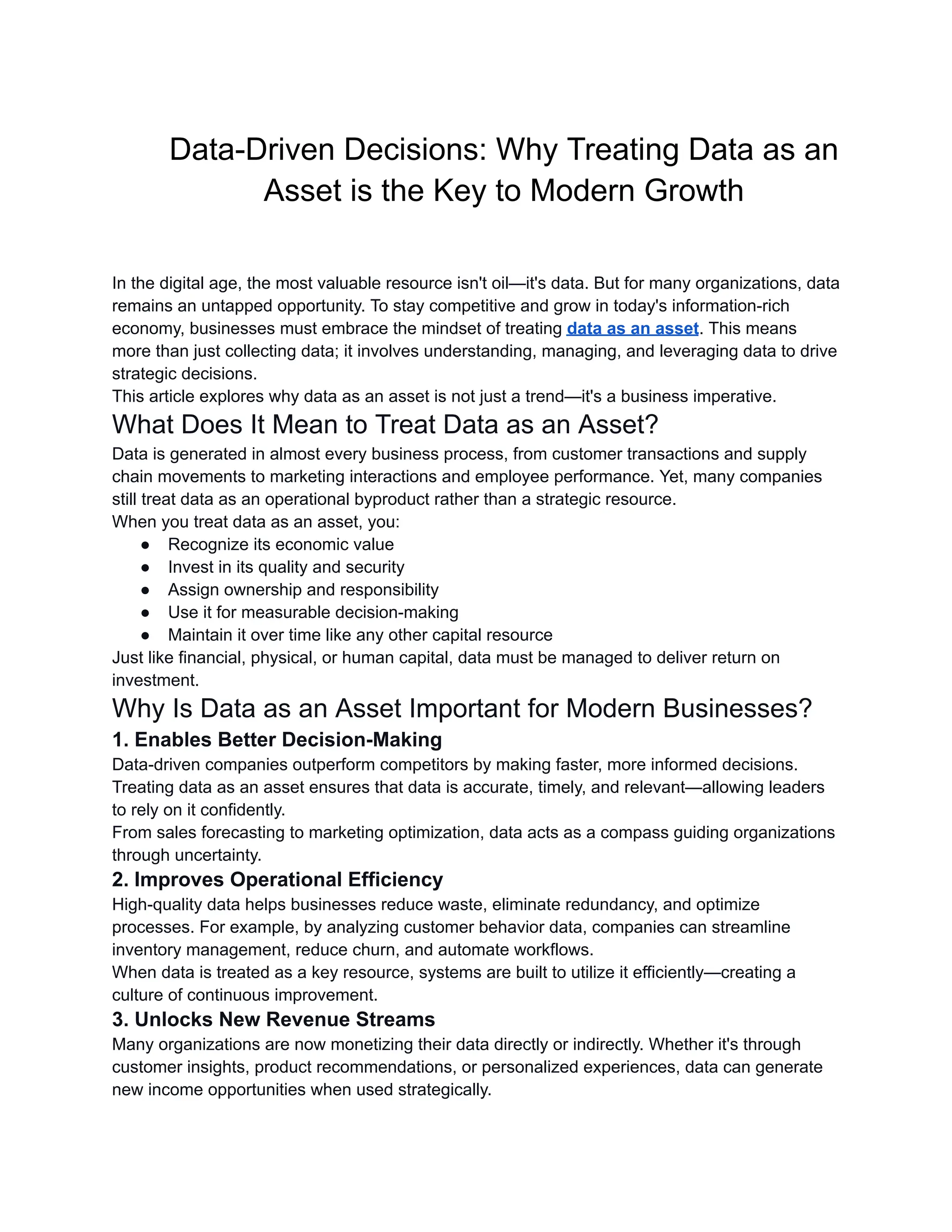 Data-Driven Decisions: Why Treating Data as an
Asset is the Key to Modern Growth​
In the digital age, the most valuable resource isn't oil—it's data. But for many organizations, data
remains an untapped opportunity. To stay competitive and grow in today's information-rich
economy, businesses must embrace the mindset of treating data as an asset. This means
more than just collecting data; it involves understanding, managing, and leveraging data to drive
strategic decisions.
This article explores why data as an asset is not just a trend—it's a business imperative.
What Does It Mean to Treat Data as an Asset?
Data is generated in almost every business process, from customer transactions and supply
chain movements to marketing interactions and employee performance. Yet, many companies
still treat data as an operational byproduct rather than a strategic resource.
When you treat data as an asset, you:
●​ Recognize its economic value
●​ Invest in its quality and security
●​ Assign ownership and responsibility
●​ Use it for measurable decision-making
●​ Maintain it over time like any other capital resource
Just like financial, physical, or human capital, data must be managed to deliver return on
investment.
Why Is Data as an Asset Important for Modern Businesses?
1. Enables Better Decision-Making
Data-driven companies outperform competitors by making faster, more informed decisions.
Treating data as an asset ensures that data is accurate, timely, and relevant—allowing leaders
to rely on it confidently.
From sales forecasting to marketing optimization, data acts as a compass guiding organizations
through uncertainty.
2. Improves Operational Efficiency
High-quality data helps businesses reduce waste, eliminate redundancy, and optimize
processes. For example, by analyzing customer behavior data, companies can streamline
inventory management, reduce churn, and automate workflows.
When data is treated as a key resource, systems are built to utilize it efficiently—creating a
culture of continuous improvement.
3. Unlocks New Revenue Streams
Many organizations are now monetizing their data directly or indirectly. Whether it's through
customer insights, product recommendations, or personalized experiences, data can generate
new income opportunities when used strategically.
 