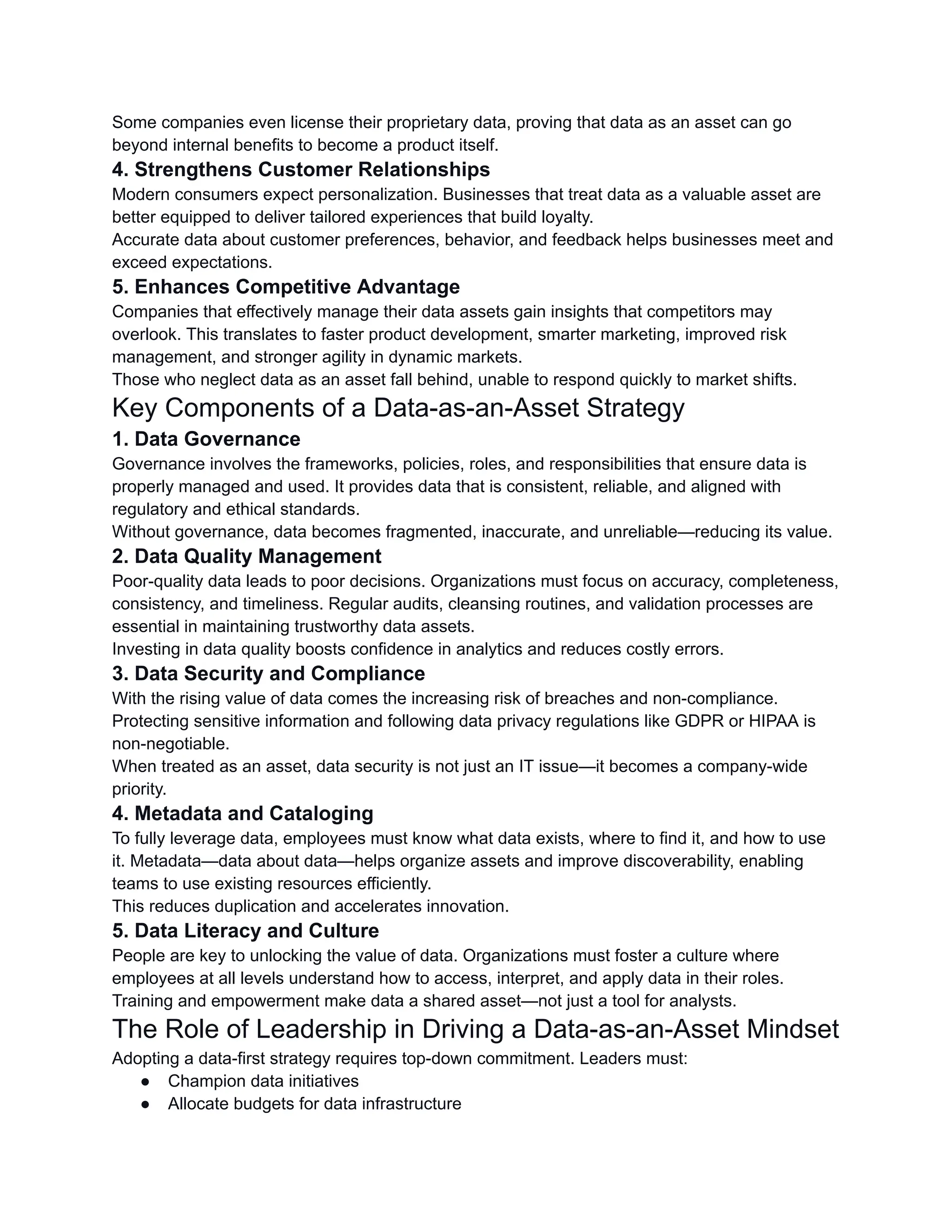 Some companies even license their proprietary data, proving that data as an asset can go
beyond internal benefits to become a product itself.
4. Strengthens Customer Relationships
Modern consumers expect personalization. Businesses that treat data as a valuable asset are
better equipped to deliver tailored experiences that build loyalty.
Accurate data about customer preferences, behavior, and feedback helps businesses meet and
exceed expectations.
5. Enhances Competitive Advantage
Companies that effectively manage their data assets gain insights that competitors may
overlook. This translates to faster product development, smarter marketing, improved risk
management, and stronger agility in dynamic markets.
Those who neglect data as an asset fall behind, unable to respond quickly to market shifts.
Key Components of a Data-as-an-Asset Strategy
1. Data Governance
Governance involves the frameworks, policies, roles, and responsibilities that ensure data is
properly managed and used. It provides data that is consistent, reliable, and aligned with
regulatory and ethical standards.
Without governance, data becomes fragmented, inaccurate, and unreliable—reducing its value.
2. Data Quality Management
Poor-quality data leads to poor decisions. Organizations must focus on accuracy, completeness,
consistency, and timeliness. Regular audits, cleansing routines, and validation processes are
essential in maintaining trustworthy data assets.
Investing in data quality boosts confidence in analytics and reduces costly errors.
3. Data Security and Compliance
With the rising value of data comes the increasing risk of breaches and non-compliance.
Protecting sensitive information and following data privacy regulations like GDPR or HIPAA is
non-negotiable.
When treated as an asset, data security is not just an IT issue—it becomes a company-wide
priority.
4. Metadata and Cataloging
To fully leverage data, employees must know what data exists, where to find it, and how to use
it. Metadata—data about data—helps organize assets and improve discoverability, enabling
teams to use existing resources efficiently.
This reduces duplication and accelerates innovation.
5. Data Literacy and Culture
People are key to unlocking the value of data. Organizations must foster a culture where
employees at all levels understand how to access, interpret, and apply data in their roles.
Training and empowerment make data a shared asset—not just a tool for analysts.
The Role of Leadership in Driving a Data-as-an-Asset Mindset
Adopting a data-first strategy requires top-down commitment. Leaders must:
●​ Champion data initiatives
●​ Allocate budgets for data infrastructure
 