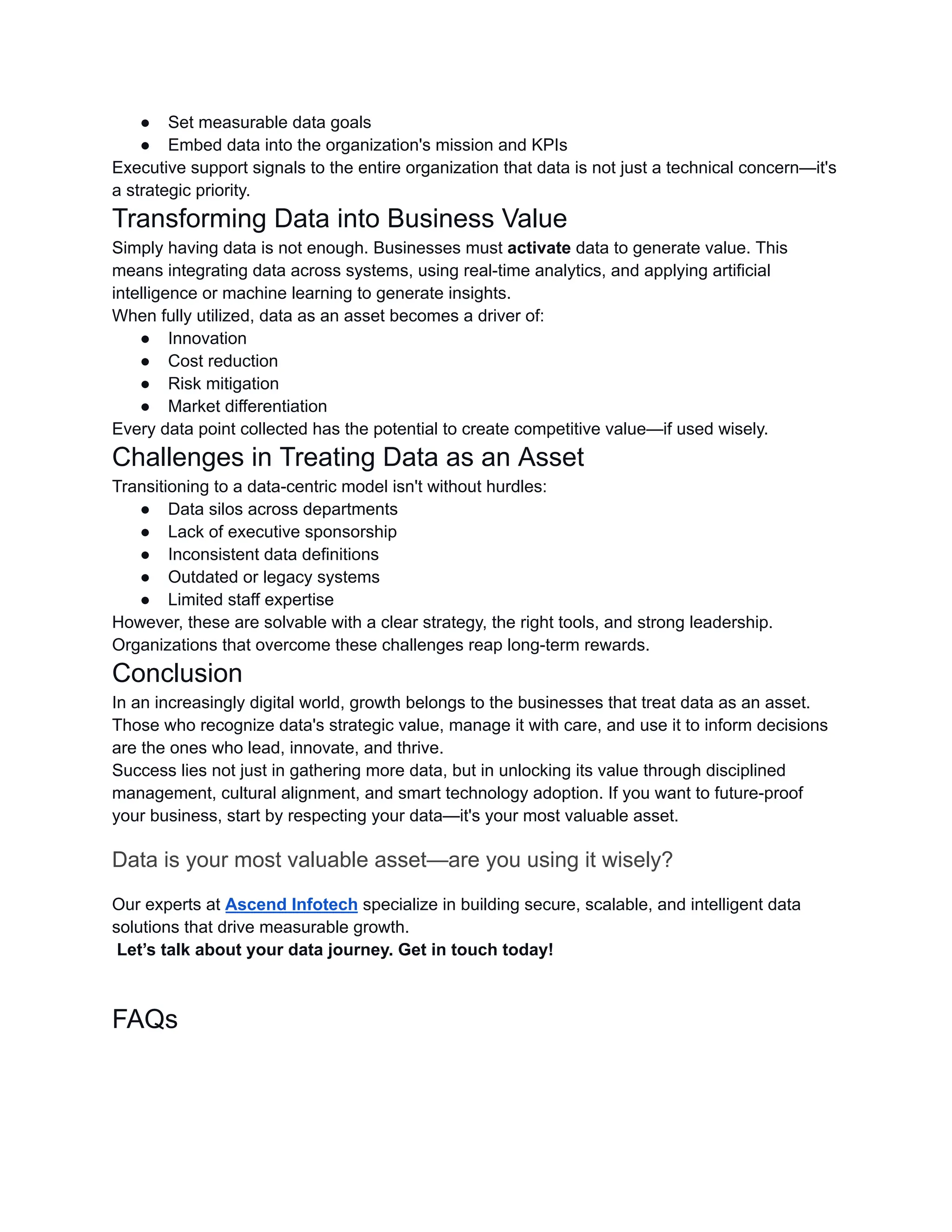 ●​ Set measurable data goals
●​ Embed data into the organization's mission and KPIs
Executive support signals to the entire organization that data is not just a technical concern—it's
a strategic priority.
Transforming Data into Business Value
Simply having data is not enough. Businesses must activate data to generate value. This
means integrating data across systems, using real-time analytics, and applying artificial
intelligence or machine learning to generate insights.
When fully utilized, data as an asset becomes a driver of:
●​ Innovation
●​ Cost reduction
●​ Risk mitigation
●​ Market differentiation
Every data point collected has the potential to create competitive value—if used wisely.
Challenges in Treating Data as an Asset
Transitioning to a data-centric model isn't without hurdles:
●​ Data silos across departments
●​ Lack of executive sponsorship
●​ Inconsistent data definitions
●​ Outdated or legacy systems
●​ Limited staff expertise
However, these are solvable with a clear strategy, the right tools, and strong leadership.
Organizations that overcome these challenges reap long-term rewards.
Conclusion
In an increasingly digital world, growth belongs to the businesses that treat data as an asset.
Those who recognize data's strategic value, manage it with care, and use it to inform decisions
are the ones who lead, innovate, and thrive.
Success lies not just in gathering more data, but in unlocking its value through disciplined
management, cultural alignment, and smart technology adoption. If you want to future-proof
your business, start by respecting your data—it's your most valuable asset.
Data is your most valuable asset—are you using it wisely?
Our experts at Ascend Infotech specialize in building secure, scalable, and intelligent data
solutions that drive measurable growth.​
Let’s talk about your data journey. Get in touch today!
FAQs
 