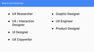 Role in UX Industries
● UX Researcher
● UX / Interaction
Designer
● UI Designer
● UX Copywriter
● Graphic Designer
● UX Engineer
● Product Designer
 