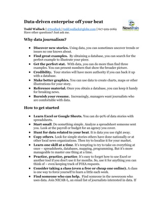 Data-driven enterprise off your beat
Todd Wallack | @twallack | todd.wallack@globe.com | 617-929-2069
Have other questions? Just ask me.
Why data journalism?
• Discover new stories. Using data, you can sometimes uncover trends or
issues no one knows about.
• Find great examples. By obtaining a database, you can search for the
perfect example to illustrate your piece.
• Get the perfect stat. With data, you can do more than find three
examples. You can present numbers that show the broader picture.
• Credibility. Your stories will have more authority if you can back it up
with a database.
• Make better graphics. You can use data to create charts, maps or other
illustrations for your story.
• Reference material. Once you obtain a database, you can keep it handy
for breaking news.
• Burnish your resume. Increasingly, managers want journalists who
are comfortable with data.
How to get started
• Learn Excel or Google Sheets. You can do 90% of data stories with
spreadsheets.
• Start small. Do something simple. Analyze a spreadsheet someone sent
you. Look at the payroll or budget for an agency you cover.
• Hunt for data related to your beat. It is data you use right away.
• Copy others. Look for simple stories others have done nationally or at
other local news organizations. Then try to localize it for your market.
• Learn one skill at a time. It’s tempting to try to take on everything at
once – spreadsheets, databases, mapping, programming. But it’s more
manageable to master one thing at a time.
• Practice, practice, practice. It’s easy to forget how to use Excel or
another tool if you don’t use it for months. So, use it for anything you can
think of – even keeping track of FOIA requests.
• Consider taking a class (even a free or cheap one online). A class
is one way to force yourself to learn a little each week.
• Find someone who can help. Find someone in the newsroom who
uses data. Join NICAR-L, an email list of journalists interested in data. If
 