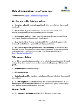 Page 1 of 4 
Data-driven enterprise off your beat 
Jill Riepenhoff | @jriep | jriepenhoff@dispatch.com 
Getting started in data journalism 
1 – Convince a buddy to teach you Excel. It’s a powerful tool that is easily mastered. 
2 – Start small. A guaranteed success will impress your editors and readers/viewers and convince yourself that this is doable. 
3 – Master one tool at a time. Don’t think you need to learn everything at once. Some data journalists use only Excel, period. 
4 – Use Excel often. To keep fresh, track FOIAs, your Rolodex, passwords, recipes. It isn’t a bicycle – you will lose it if you don’t use it. 
5 – Join Investigative Reporters and Editors (IRE). As a member ($70 annually/$25 for students), you have access to thousands of how-to tip sheets, practice datasets, training opportunities, clean datasets and listservs. http://ire.org/membership/ 
Why you need data 
1 – In this new media climate, you have to be able to do more than interview and write a story. Data journalism is another area that sets you apart from the pack. 
2 – Find trends no one else can spot. 
3 – Spot anomalies. 
4 – Data is defensible. Numbers typically don’t lie and help hold the powerful accountable. 
5 – It adds depth and texture in a way that an anecdote never could. It also makes you sometimes smarter than the government agency collecting the data because agency officials never analyze it. 
How to find it 
1 – Get record-retention schedules from the agencies you cover.  