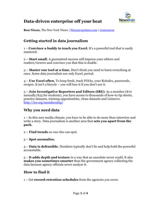 Page 1 of 4
Data-driven enterprise off your beat
Ron Nixon, The New York Times | Nixon@nytimes.com | @nixonron
Getting started in data journalism
1 – Convince a buddy to teach you Excel. It’s a powerful tool that is easily
mastered.
2 – Start small. A guaranteed success will impress your editors and
readers/viewers and convince you that this is doable.
3 – Master one tool at a time. Don’t think you need to learn everything at
once. Some data journalists use only Excel, period.
4 – Use Excel often. To keep fresh, track FOIAs, your Rolodex, passwords,
recipes. It isn’t a bicycle – you will lose it if you don’t use it.
5 – Join Investigative Reporters and Editors (IRE). As a member ($70
annually/$25 for students), you have access to thousands of how-to tip sheets,
practice datasets, training opportunities, clean datasets and Listservs.
http://ire.org/membership/
Why you need data
1 – In this new media climate, you have to be able to do more than interview and
write a story. Data journalism is another area that sets you apart from the
pack.
2 – Find trends no one else can spot.
3 – Spot anomalies.
4 – Data is defensible. Numbers typically don’t lie and help hold the powerful
accountable.
5 – It adds depth and texture in a way that an anecdote never could. It also
makes you sometimes smarter than the government agency collecting the
data because agency officials never analyze it.
How to find it
1 – Get record-retention schedules from the agencies you cover.
 